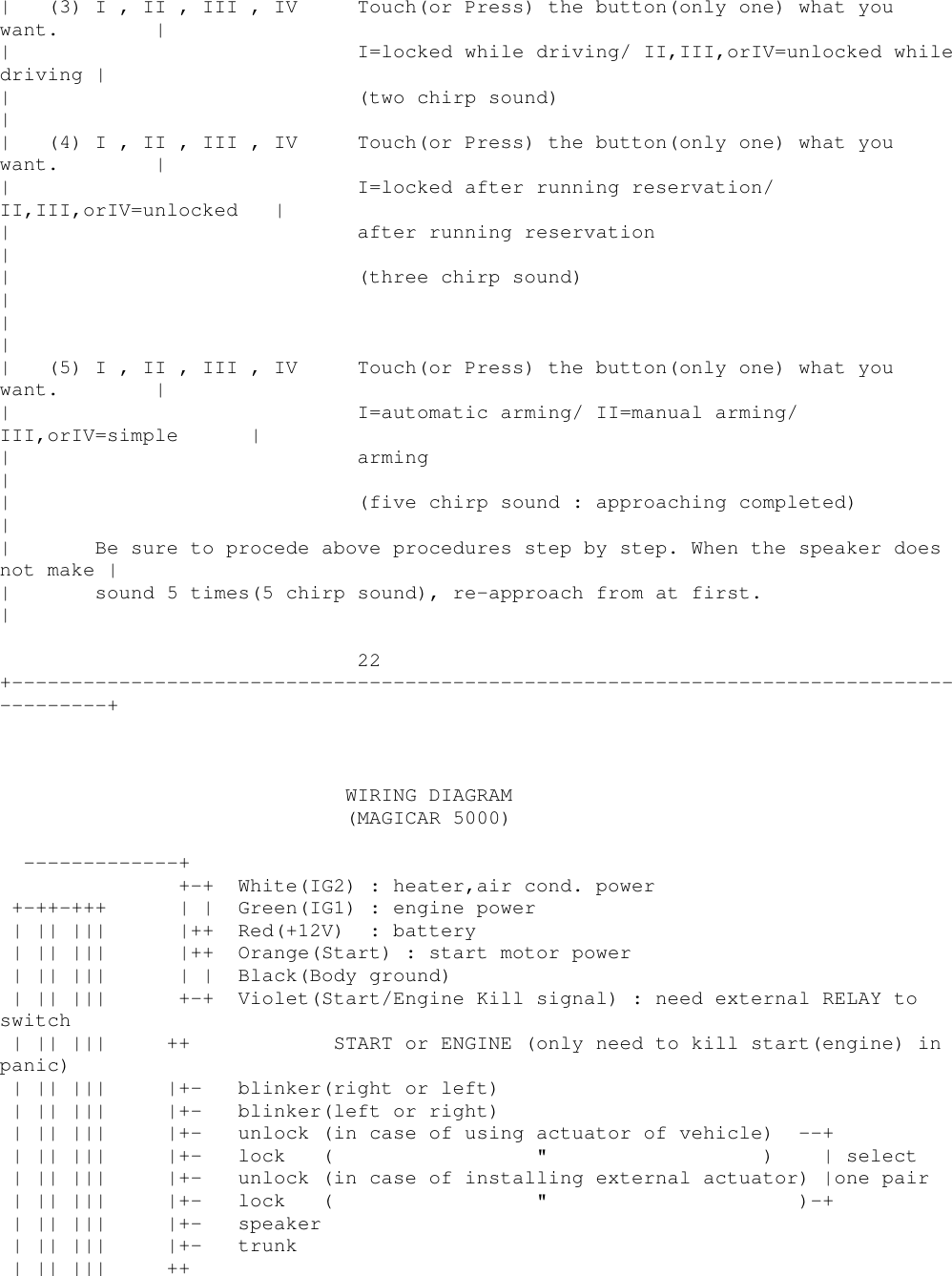 | (3)I,II,III,IV Touch(or Press) the button(only one) what youwant. || I=locked while driving/ II,III,orIV=unlocked whiledriving || (two chirp sound)|| (4)I,II,III,IV Touch(or Press) the button(only one) what youwant. || I=locked after running reservation/II,III,orIV=unlocked || after running reservation|| (three chirp sound)|||| (5)I,II,III,IV Touch(or Press) the button(only one) what youwant. || I=automatic arming/ II=manual arming/III,orIV=simple || arming|| (five chirp sound : approaching completed)|| Be sure to procede above procedures step by step. When the speaker doesnot make || sound 5 times(5 chirp sound), re-approach from at first.|22+----------------------------------------------------------------------------------------+WIRING DIAGRAM(MAGICAR 5000)-------------++-+ White(IG2) : heater,air cond. power+-++-+++ | | Green(IG1) : engine power| || ||| |++ Red(+12V) : battery| || ||| |++ Orange(Start) : start motor power| || ||| | | Black(Body ground)| || ||| +-+ Violet(Start/Engine Kill signal) : need external RELAY toswitch| || ||| ++ START or ENGINE (only need to kill start(engine) inpanic)| || ||| |+- blinker(right or left)| || ||| |+- blinker(left or right)| || ||| |+- unlock (in case of using actuator of vehicle) --+| || ||| |+- lock ( &quot; ) | select| || ||| |+- unlock (in case of installing external actuator) |one pair| || ||| |+- lock ( &quot; )-+| || ||| |+- speaker| || ||| |+- trunk| || ||| ++