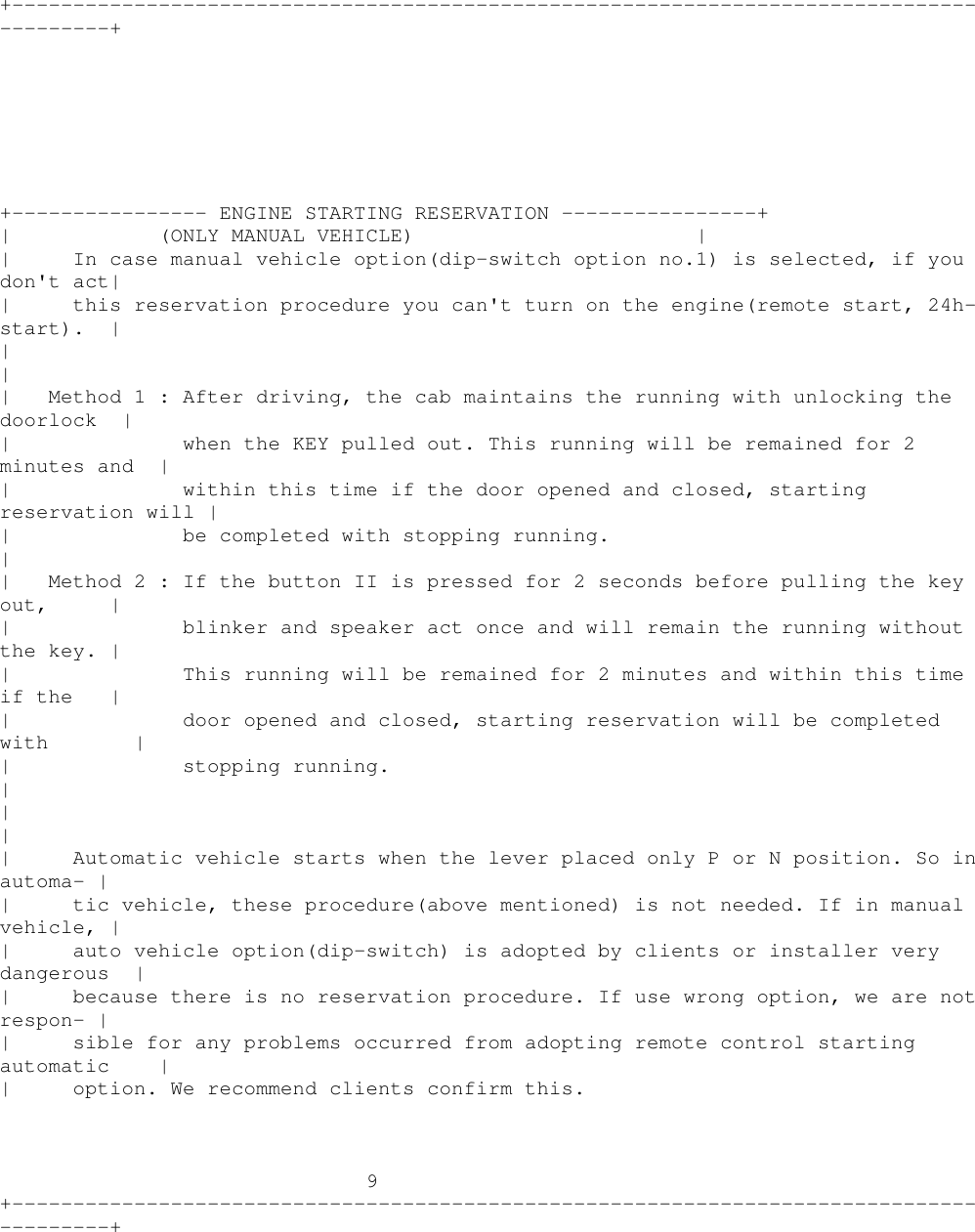 +----------------------------------------------------------------------------------------++---------------- ENGINE STARTING RESERVATION ----------------+| (ONLY MANUAL VEHICLE) || In case manual vehicle option(dip-switch option no.1) is selected, if youdon&apos;t act|| this reservation procedure you can&apos;t turn on the engine(remote start, 24h-start). |||| Method 1 : After driving, the cab maintains the running with unlocking thedoorlock || when the KEY pulled out. This running will be remained for 2minutes and || within this time if the door opened and closed, startingreservation will || be completed with stopping running.|| Method2:Ifthebutton II is pressed for 2 seconds before pulling the keyout, || blinker and speaker act once and will remain the running withoutthe key. || This running will be remained for 2 minutes and within this timeif the || door opened and closed, starting reservation will be completedwith || stopping running.|||| Automatic vehicle starts when the lever placed only P or N position. So inautoma- || tic vehicle, these procedure(above mentioned) is not needed. If in manualvehicle, || auto vehicle option(dip-switch) is adopted by clients or installer verydangerous || because there is no reservation procedure. If use wrong option, we are notrespon- || sible for any problems occurred from adopting remote control startingautomatic || option. We recommend clients confirm this.9+----------------------------------------------------------------------------------------+