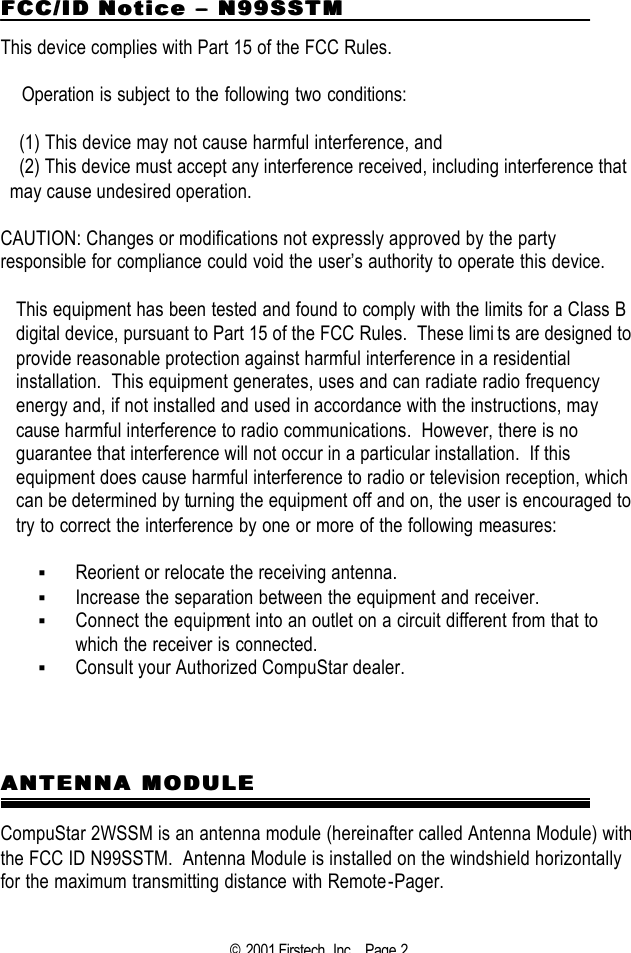 © 2001 Firstech, Inc .  Page 2  FCC/ID NoticeFCC/ID Notice  ––  N99SSTM N99SSTM  This device complies with Part 15 of the FCC Rules.     Operation is subject to the following two conditions:  (1) This device may not cause harmful interference, and (2) This device must accept any interference received, including interference that may cause undesired operation.   CAUTION: Changes or modifications not expressly approved by the party responsible for compliance could void the user’s authority to operate this device.  This equipment has been tested and found to comply with the limits for a Class B digital device, pursuant to Part 15 of the FCC Rules.  These limits are designed to provide reasonable protection against harmful interference in a residential installation.  This equipment generates, uses and can radiate radio frequency energy and, if not installed and used in accordance with the instructions, may cause harmful interference to radio communications.  However, there is no guarantee that interference will not occur in a particular installation.  If this equipment does cause harmful interference to radio or television reception, which can be determined by turning the equipment off and on, the user is encouraged to try to correct the interference by one or more of the following measures:  § Reorient or relocate the receiving antenna. § Increase the separation between the equipment and receiver. § Connect the equipment into an outlet on a circuit different from that to which the receiver is connected. § Consult your Authorized CompuStar dealer.       ANTENNA MODULEANTENNA MODULE  CompuStar 2WSSM is an antenna module (hereinafter called Antenna Module) with the FCC ID N99SSTM.  Antenna Module is installed on the windshield horizontally for the maximum transmitting distance with Remote-Pager.  