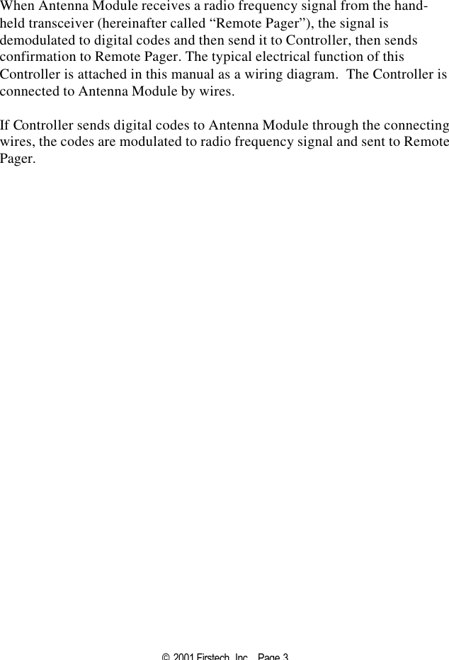 © 2001 Firstech, Inc .  Page 3   When Antenna Module receives a radio frequency signal from the hand-held transceiver (hereinafter called “Remote Pager”), the signal is demodulated to digital codes and then send it to Controller, then sends confirmation to Remote Pager. The typical electrical function of this Controller is attached in this manual as a wiring diagram.  The Controller is connected to Antenna Module by wires.    If Controller sends digital codes to Antenna Module through the connecting wires, the codes are modulated to radio frequency signal and sent to Remote Pager.  