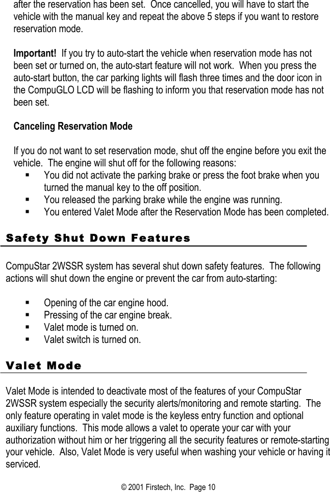 after the reservation has been set.  Once cancelled, you will have to start the vehicle with the manual key and repeat the above 5 steps if you want to restore reservation mode.   Important!  If you try to auto-start the vehicle when reservation mode has not been set or turned on, the auto-start feature will not work.  When you press the auto-start button, the car parking lights will flash three times and the door icon in the CompuGLO LCD will be flashing to inform you that reservation mode has not been set.   Canceling Reservation Mode   If you do not want to set reservation mode, shut off the engine before you exit the vehicle.  The engine will shut off for the following reasons:   You did not activate the parking brake or press the foot brake when you turned the manual key to the off position.     You released the parking brake while the engine was running.    You entered Valet Mode after the Reservation Mode has been completed.    Safety Shut Down Features    CompuStar 2WSSR system has several shut down safety features.  The following actions will shut down the engine or prevent the car from auto-starting:    Opening of the car engine hood.   Pressing of the car engine break.   Valet mode is turned on.   Valet switch is turned on.   Valet Mode     Valet Mode is intended to deactivate most of the features of your CompuStar 2WSSR system especially the security alerts/monitoring and remote starting.  The only feature operating in valet mode is the keyless entry function and optional auxiliary functions.  This mode allows a valet to operate your car with your authorization without him or her triggering all the security features or remote-starting your vehicle.  Also, Valet Mode is very useful when washing your vehicle or having it serviced. © 2001 Firstech, Inc.  Page 10  