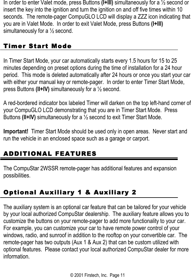  In order to enter Valet mode, press Buttons (I+III) simultaneously for a ½ second or insert the key into the ignition and turn the ignition on and off five times within 10 seconds.  The remote-pager CompuGLO LCD will display a ZZZ icon indicating that you are in Valet Mode.  In order to exit Valet Mode, press Buttons (I+III) simultaneously for a ½ second.    Timer Start Mode    In Timer Start Mode, your car automatically starts every 1.5 hours for 15 to 25 minutes depending on preset options during the time of installation for a 24 hour period.  This mode is deleted automatically after 24 hours or once you start your car with either your manual key or remote-pager.  In order to enter Timer Start Mode, press Buttons (II+IV) simultaneously for a ½ second.    A red-bordered indicator box labeled Timer will darken on the top left-hand corner of your CompuGLO LCD demonstrating that you are in Timer Start Mode.  Press Buttons (II+IV) simultaneously for a ½ second to exit Timer Start Mode.    Important!  Timer Start Mode should be used only in open areas.  Never start and run the vehicle in an enclosed space such as a garage or carport.  ADDITIONAL FEATURES  The CompuStar 2WSSR remote-pager has additional features and expansion possibilities.  Optional Auxiliary 1 &amp; Auxiliary 2   The auxiliary system is an optional car feature that can be tailored for your vehicle by your local authorized CompuStar dealership.  The auxiliary feature allows you to customize the buttons on your remote-pager to add more functionality to your car.  For example, you can customize your car to have remote power control of your windows, radio, and sunroof in addition to the rooftop on your convertible car.  The remote-pager has two outputs (Aux 1 &amp; Aux 2) that can be custom utilized with optional features.  Please contact your local authorized CompuStar dealer for more information.         © 2001 Firstech, Inc.  Page 11  