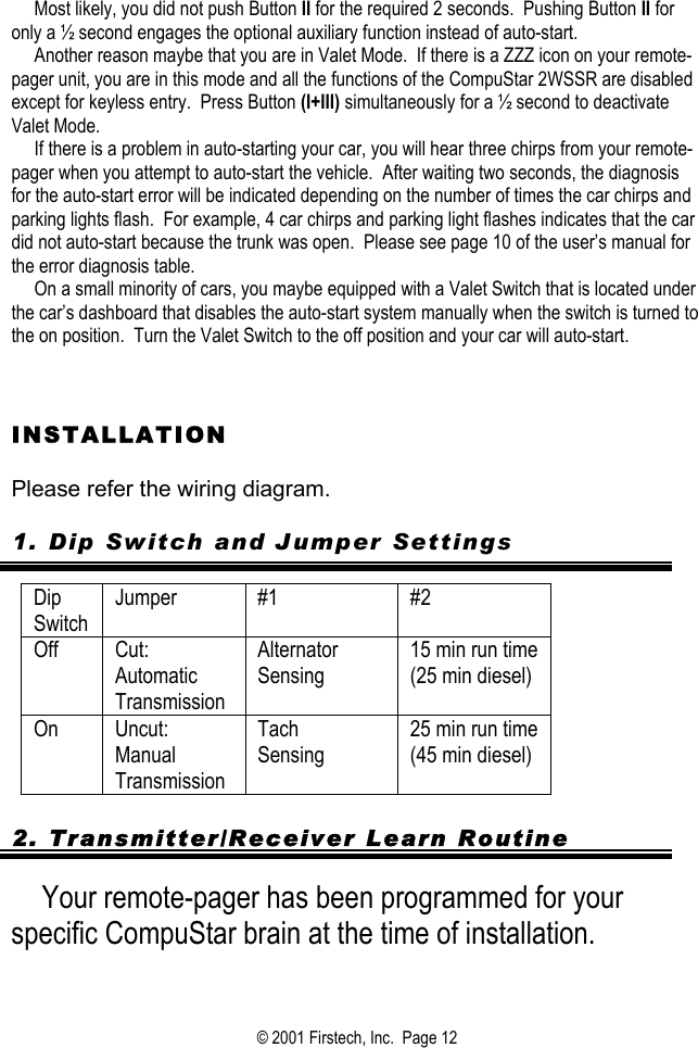      Most likely, you did not push Button II for the required 2 seconds.  Pushing Button II for only a ½ second engages the optional auxiliary function instead of auto-start.      Another reason maybe that you are in Valet Mode.  If there is a ZZZ icon on your remote-pager unit, you are in this mode and all the functions of the CompuStar 2WSSR are disabled except for keyless entry.  Press Button (I+III) simultaneously for a ½ second to deactivate Valet Mode.        If there is a problem in auto-starting your car, you will hear three chirps from your remote-pager when you attempt to auto-start the vehicle.  After waiting two seconds, the diagnosis for the auto-start error will be indicated depending on the number of times the car chirps and parking lights flash.  For example, 4 car chirps and parking light flashes indicates that the car did not auto-start because the trunk was open.  Please see page 10 of the user’s manual for the error diagnosis table.        On a small minority of cars, you maybe equipped with a Valet Switch that is located under the car’s dashboard that disables the auto-start system manually when the switch is turned to the on position.  Turn the Valet Switch to the off position and your car will auto-start.    INSTALLATION  Please refer the wiring diagram.  1. Dip Switch and Jumper Settings  Dip Switch Jumper #1  #2 Off Cut: Automatic Transmission Alternator  Sensing 15 min run time (25 min diesel)  On Uncut: Manual Transmission Tach Sensing 25 min run time (45 min diesel)   2. Transmitter/Receiver Learn Routine  Your remote-pager has been programmed for your specific CompuStar brain at the time of installation.    © 2001 Firstech, Inc.  Page 12  