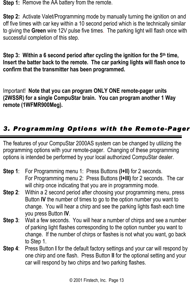 Step 1:  Remove the AA battery from the remote.  Step 2:  Activate Valet/Programming mode by manually turning the ignition on and off five times with car key within a 10 second period which is the technically similar to giving the Green wire 12V pulse five times.  The parking light will flash once with successful completion of this step.   Step 3:  Within a 6 second period after cycling the ignition for the 5th time, Insert the batter back to the remote.  The car parking lights will flash once to confirm that the transmitter has been programmed.     Important!  Note that you can program ONLY ONE remote-pager units  (2WSSR) for a single CompuStar brain.  You can program another 1 Way remote (1WFMR900Meg).    3. Programming Options with the Remote-Pager  The features of your CompuStar 2000AS system can be changed by utilizing the programming options with your remote-pager.  Changing of these programming options is intended be performed by your local authorized CompuStar dealer.    Step 1:    For Programming menu 1:  Press Buttons (I+II) for 2 seconds.   For Programming menu 2:  Press Buttons (I+III) for 2 seconds.  The car will chirp once indicating that you are in programming mode.   Step 2:    Within a 2 second period after choosing your programming menu, press Button IV the number of times to go to the option number you want to change.  You will hear a chirp and see the parking lights flash each time you press Button IV.  Step 3:    Wait a few seconds.  You will hear a number of chirps and see a number of parking light flashes corresponding to the option number you want to change.  If the number of chirps or flashes is not what you want, go back to Step 1.  Step 4:    Press Button I for the default factory settings and your car will respond by one chirp and one flash.  Press Button II for the optional setting and your car will respond by two chirps and two parking flashes.  © 2001 Firstech, Inc.  Page 13  