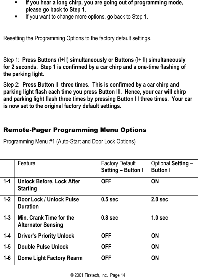    If you hear a long chirp, you are going out of programming mode, please go back to Step 1.    If you want to change more options, go back to Step 1.  Resetting the Programming Options to the factory default settings.   Step 1:  Press Buttons (I+II) simultaneously or Buttons (I+III) simultaneously for 2 seconds.  Step 1 is confirmed by a car chirp and a one-time flashing of the parking light.  Step 2:  Press Button III three times.  This is confirmed by a car chirp and parking light flash each time you press Button III.  Hence, your car will chirp and parking light flash three times by pressing Button III three times.  Your car is now set to the original factory default settings.  Remote-Pager Programming Menu Options Programming Menu #1 (Auto-Start and Door Lock Options)   Feature Factory Default Setting – Button I Optional Setting – Button II 1-1  Unlock Before, Lock After Starting OFF ON 1-2  Door Lock / Unlock Pulse Duration 0.5 sec  2.0 sec 1-3  Min. Crank Time for the Alternator Sensing 0.8 sec  1.0 sec 1-4  Driver’s Priority Unlock  OFF  ON 1-5 Double Pulse Unlock  OFF  ON 1-6  Dome Light Factory Rearm  OFF  ON © 2001 Firstech, Inc.  Page 14  