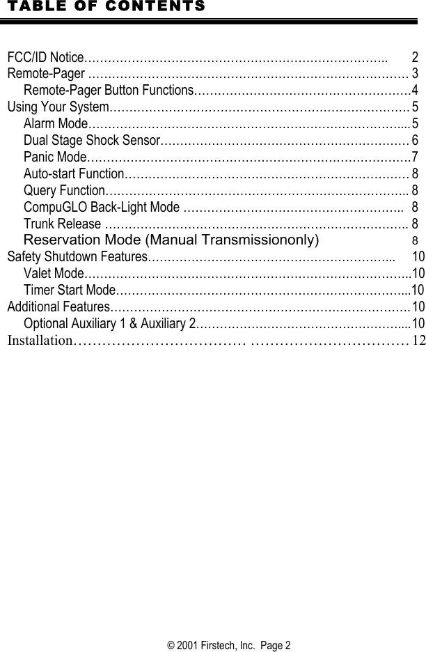  TABLE OF CONTENTS   FCC/ID Notice…………………………………………………………………..  2 Remote-Pager ……………………………………………………………………… 3      Remote-Pager Button Functions………………………………………………. 4 Using Your System…………………………………………………………………. 5      Alarm Mode…………………………………………………………………….... 5      Dual Stage Shock Sensor……………………………………………………… 6      Panic Mode………………………………………………………………………. 7        Auto-start Function……………………………………………………………… 8      Query Function………………………………………………………………….. 8      CompuGLO Back-Light Mode ………………………………………………..  8      Trunk Release ………………………………………………………………….. 8     Reservation Mode (Manual Transmissiononly)  8     Safety Shutdown Features……………………………………………………...  10      Valet Mode……………………………………………………………………….. 10      Timer Start Mode………………………………………………………………...10 Additional Features…………………………………………………………………. 10      Optional Auxiliary 1 &amp; Auxiliary 2…………………………………………….... 10 Installation……………………………… …………………………… 12          © 2001 Firstech, Inc.  Page 2  