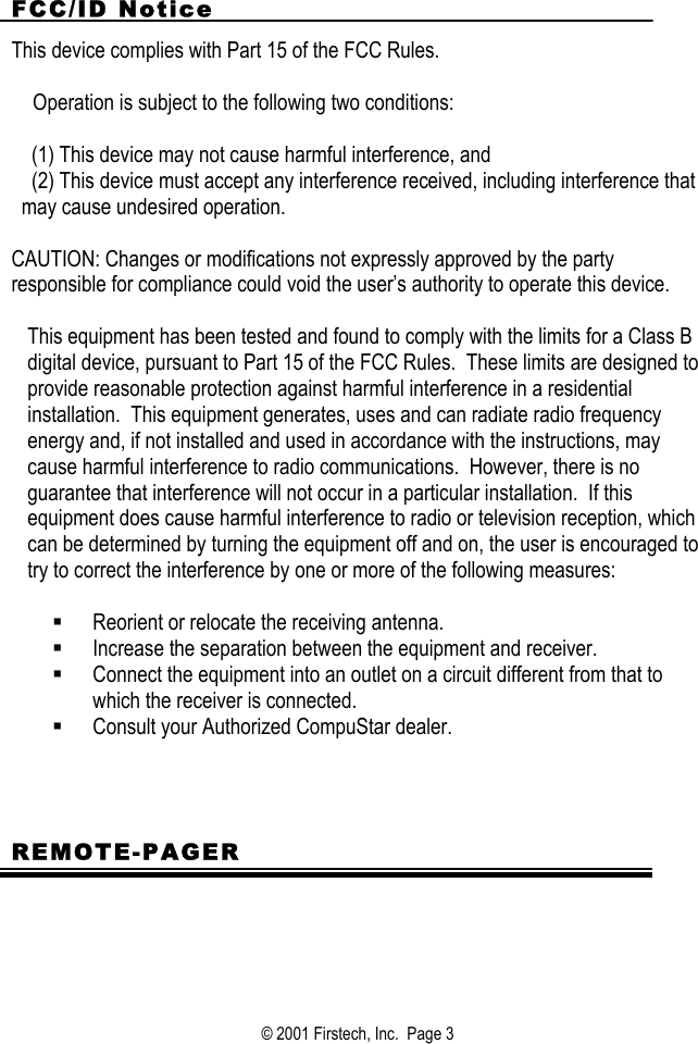 FCC/ID Notice This device complies with Part 15 of the FCC Rules.     Operation is subject to the following two conditions:  (1) This device may not cause harmful interference, and (2) This device must accept any interference received, including interference that may cause undesired operation.   CAUTION: Changes or modifications not expressly approved by the party responsible for compliance could void the user’s authority to operate this device.  This equipment has been tested and found to comply with the limits for a Class B digital device, pursuant to Part 15 of the FCC Rules.  These limits are designed to provide reasonable protection against harmful interference in a residential installation.  This equipment generates, uses and can radiate radio frequency energy and, if not installed and used in accordance with the instructions, may cause harmful interference to radio communications.  However, there is no guarantee that interference will not occur in a particular installation.  If this equipment does cause harmful interference to radio or television reception, which can be determined by turning the equipment off and on, the user is encouraged to try to correct the interference by one or more of the following measures:    Reorient or relocate the receiving antenna.   Increase the separation between the equipment and receiver.   Connect the equipment into an outlet on a circuit different from that to which the receiver is connected.   Consult your Authorized CompuStar dealer.    REMOTE-PAGER  © 2001 Firstech, Inc.  Page 3  