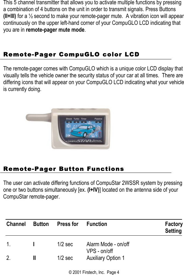 This 5 channel transmitter that allows you to activate multiple functions by pressing a combination of 4 buttons on the unit in order to transmit signals. Press Buttons (II+III) for a ½ second to make your remote-pager mute.  A vibration icon will appear continuously on the upper left-hand corner of your CompuGLO LCD indicating that you are in remote-pager mute mode.    Remote-Pager CompuGLO color LCD   The remote-pager comes with CompuGLO which is a unique color LCD display that visually tells the vehicle owner the security status of your car at all times.  There are differing icons that will appear on your CompuGLO LCD indicating what your vehicle is currently doing.             Remote-Pager Button Functions  The user can activate differing functions of CompuStar 2WSSR system by pressing one or two buttons simultaneously [ex. (I+IV)] located on the antenna side of your CompuStar remote-pager.    Channel Button  Press for  Function  Factory Setting  1.  I  1/2 sec  Alarm Mode - on/off VPS - on/off  2.  II  1/2 sec  Auxiliary Option 1   © 2001 Firstech, Inc.  Page 4  