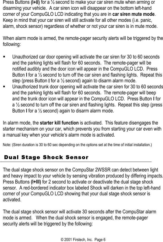 Press Buttons (I+II) for a ½ second to make your car siren mute when arming or disarming your vehicle.  A car siren icon will disappear on the bottom left-hand corner of your CompuGLO LCD indicating that you are in car siren mute mode.  Keep in mind that your car siren will still activate for all other modes (i.e. panic, alarm, shock sensor) regardless of whether or not your car siren is in mute mode.  When alarm mode is armed, the remote-pager security alerts will be triggered by the following:    Unauthorized car door opening will activate the car siren for 30 to 60 seconds and the parking lights will flash for 60 seconds.  The remote-pager will be notified audibly and the door icon will appear in the CompuGLO LCD.  Press Button I for a ½ second to turn off the car siren and flashing lights.  Repeat this step (press Button I for a ½ second) again to disarm alarm mode.   Unauthorized trunk door opening will activate the car siren for 30 to 60 seconds and the parking lights will flash for 60 seconds.  The remote-pager will beep and the trunk door icon will appear in the CompuGLO LCD.  Press Button I for a ½ second to turn off the car siren and flashing lights.  Repeat this step (press Button I for a ½ second) again to disarm alarm mode.  In alarm mode, the starter kill function is activated.  This feature disengages the starter mechanism on your car, which prevents you from starting your car even with a manual key when your vehicle’s alarm mode is activated.    Note: (Siren duration is 30 to 60 sec depending on the options set at the time of initial installation.)    Dual Stage Shock Sensor   The dual stage shock sensor on the CompuStar 2WSSR can detect between light and heavy impact to your vehicle by sensing vibration produced by differing impacts.  Press Buttons (I+III) for 2 second to activate or deactivate the dual stage shock sensor.  A red-bordered indicator box labeled Shock will darken in the top left-hand corner of your CompuGLO LCD showing that your dual stage shock sensor is activated.     The dual stage shock sensor will activate 30 seconds after the CompuStar alarm mode is armed.  When the dual shock sensor is engaged, the remote-pager security alerts will be triggered by the following: © 2001 Firstech, Inc.  Page 6  