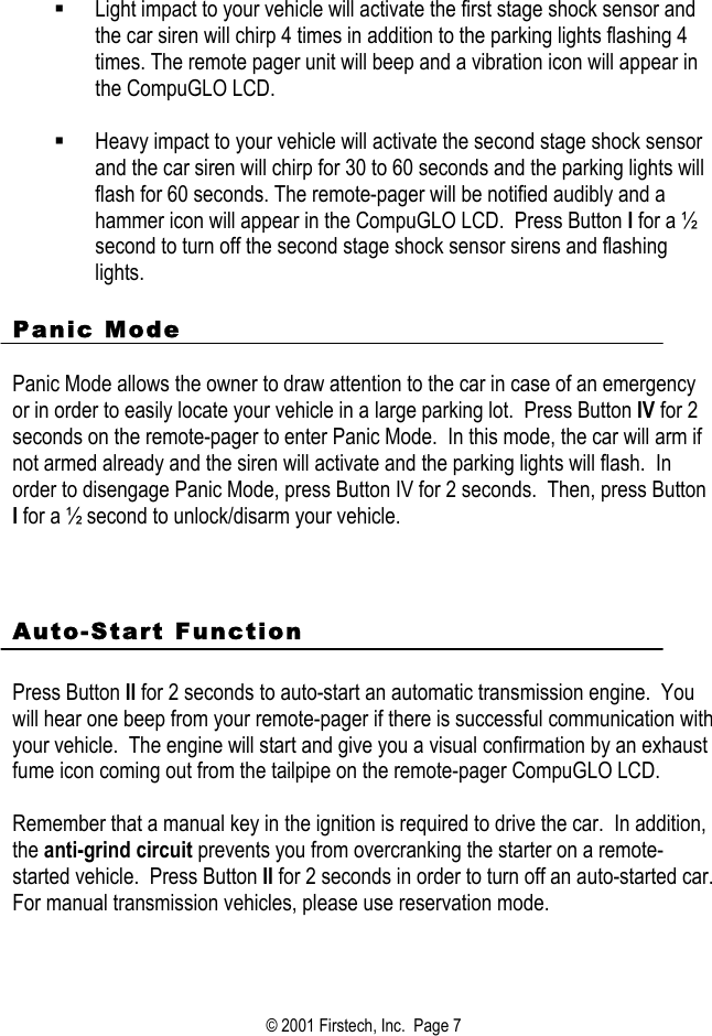     Light impact to your vehicle will activate the first stage shock sensor and the car siren will chirp 4 times in addition to the parking lights flashing 4 times. The remote pager unit will beep and a vibration icon will appear in the CompuGLO LCD.     Heavy impact to your vehicle will activate the second stage shock sensor and the car siren will chirp for 30 to 60 seconds and the parking lights will flash for 60 seconds. The remote-pager will be notified audibly and a hammer icon will appear in the CompuGLO LCD.  Press Button I for a ½ second to turn off the second stage shock sensor sirens and flashing lights.  Panic Mode  Panic Mode allows the owner to draw attention to the car in case of an emergency or in order to easily locate your vehicle in a large parking lot.  Press Button IV for 2 seconds on the remote-pager to enter Panic Mode.  In this mode, the car will arm if not armed already and the siren will activate and the parking lights will flash.  In order to disengage Panic Mode, press Button IV for 2 seconds.  Then, press Button I for a ½ second to unlock/disarm your vehicle.    Auto-Start Function   Press Button II for 2 seconds to auto-start an automatic transmission engine.  You will hear one beep from your remote-pager if there is successful communication with your vehicle.  The engine will start and give you a visual confirmation by an exhaust fume icon coming out from the tailpipe on the remote-pager CompuGLO LCD.    Remember that a manual key in the ignition is required to drive the car.  In addition, the anti-grind circuit prevents you from overcranking the starter on a remote-started vehicle.  Press Button II for 2 seconds in order to turn off an auto-started car.  For manual transmission vehicles, please use reservation mode.      © 2001 Firstech, Inc.  Page 7  