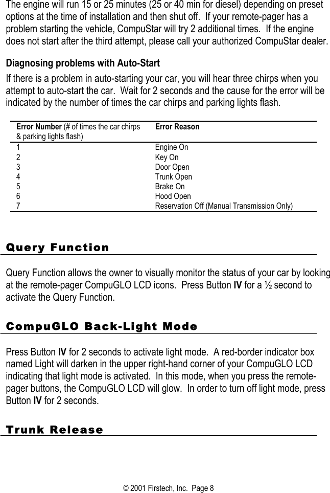 The engine will run 15 or 25 minutes (25 or 40 min for diesel) depending on preset options at the time of installation and then shut off.  If your remote-pager has a problem starting the vehicle, CompuStar will try 2 additional times.  If the engine does not start after the third attempt, please call your authorized CompuStar dealer.  Diagnosing problems with Auto-Start If there is a problem in auto-starting your car, you will hear three chirps when you attempt to auto-start the car.  Wait for 2 seconds and the cause for the error will be indicated by the number of times the car chirps and parking lights flash.  Error Number (# of times the car chirps &amp; parking lights flash) Error Reason 1 Engine On 2 Key On 3 Door Open 4 Trunk Open 5 Brake On 6 Hood Open 7  Reservation Off (Manual Transmission Only)   Query Function  Query Function allows the owner to visually monitor the status of your car by looking at the remote-pager CompuGLO LCD icons.  Press Button IV for a ½ second to activate the Query Function.    CompuGLO Back-Light Mode  Press Button IV for 2 seconds to activate light mode.  A red-border indicator box named Light will darken in the upper right-hand corner of your CompuGLO LCD indicating that light mode is activated.  In this mode, when you press the remote-pager buttons, the CompuGLO LCD will glow.  In order to turn off light mode, press Button IV for 2 seconds.   Trunk Release  © 2001 Firstech, Inc.  Page 8  