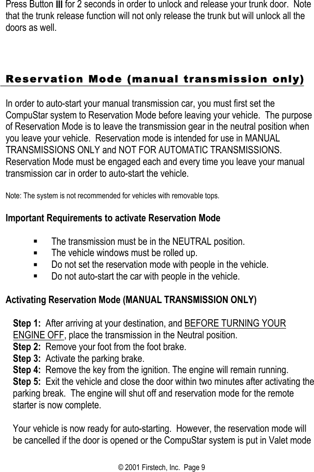 Press Button III for 2 seconds in order to unlock and release your trunk door.  Note that the trunk release function will not only release the trunk but will unlock all the doors as well.      Reservation Mode (manual transmission only)  In order to auto-start your manual transmission car, you must first set the CompuStar system to Reservation Mode before leaving your vehicle.  The purpose of Reservation Mode is to leave the transmission gear in the neutral position when you leave your vehicle.  Reservation mode is intended for use in MANUAL TRANSMISSIONS ONLY and NOT FOR AUTOMATIC TRANSMISSIONS.  Reservation Mode must be engaged each and every time you leave your manual transmission car in order to auto-start the vehicle.    Note: The system is not recommended for vehicles with removable tops.  Important Requirements to activate Reservation Mode    The transmission must be in the NEUTRAL position.   The vehicle windows must be rolled up.   Do not set the reservation mode with people in the vehicle.   Do not auto-start the car with people in the vehicle.  Activating Reservation Mode (MANUAL TRANSMISSION ONLY)  Step 1:  After arriving at your destination, and BEFORE TURNING YOUR ENGINE OFF, place the transmission in the Neutral position. Step 2:  Remove your foot from the foot brake. Step 3:  Activate the parking brake. Step 4:  Remove the key from the ignition. The engine will remain running. Step 5:  Exit the vehicle and close the door within two minutes after activating the parking break.  The engine will shut off and reservation mode for the remote starter is now complete.    Your vehicle is now ready for auto-starting.  However, the reservation mode will be cancelled if the door is opened or the CompuStar system is put in Valet mode © 2001 Firstech, Inc.  Page 9  