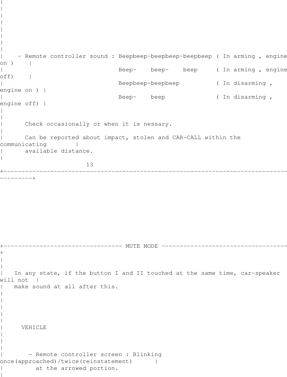 ||||||||| - Remote controller sound : Beepbeep-beepbeep-beepbeep ( In arming , engineon ) || Beep- beep- beep ( In arming , engineoff) || Beepbeep-beepbeep ( In disarming ,engine on ) || Beep- beep ( In disarming ,engine off) |||| Check occasionally or when it is nessary.|| Can be reported about impact, stolen and CAR-CALL within thecommunicating || available distance.|13+----------------------------------------------------------------------------------------++--------------------------------- MUTE MODE -----------------------------------+||| In any state, if the button I and II touched at the same time, car-speakerwill not || make sound at all after this.|||||| VEHICLE|||| - Remote controller screen : Blinkingonce(approached)/twice(reinstatement) || at the arrowed portion.|