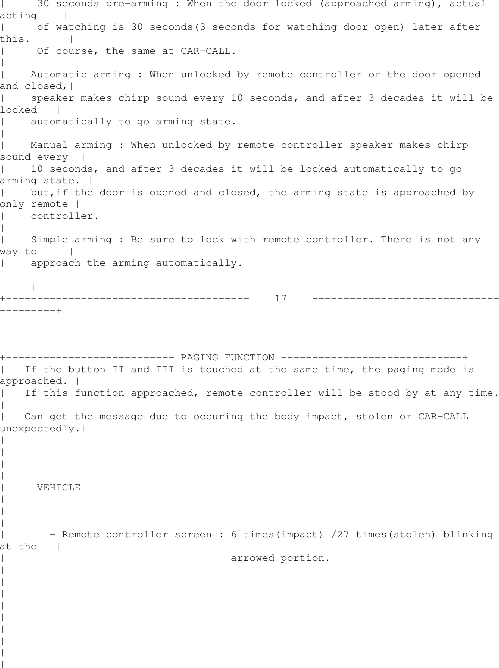 | 30 seconds pre-arming : When the door locked (approached arming), actualacting || of watching is 30 seconds(3 seconds for watching door open) later afterthis. || Of course, the same at CAR-CALL.|| Automatic arming : When unlocked by remote controller or the door openedand closed,|| speaker makes chirp sound every 10 seconds, and after 3 decades it will belocked || automatically to go arming state.|| Manual arming : When unlocked by remote controller speaker makes chirpsound every || 10 seconds, and after 3 decades it will be locked automatically to goarming state. || but,if the door is opened and closed, the arming state is approached byonly remote || controller.|| Simple arming : Be sure to lock with remote controller. There is not anyway to || approach the arming automatically.|+--------------------------------------- 17 ---------------------------------------++--------------------------- PAGING FUNCTION -----------------------------+| If the button II and III is touched at the same time, the paging mode isapproached. || If this function approached, remote controller will be stood by at any time.|| Can get the message due to occuring the body impact, stolen or CAR-CALLunexpectedly.|||||| VEHICLE|||| - Remote controller screen : 6 times(impact) /27 times(stolen) blinkingat the || arrowed portion.|||||||||