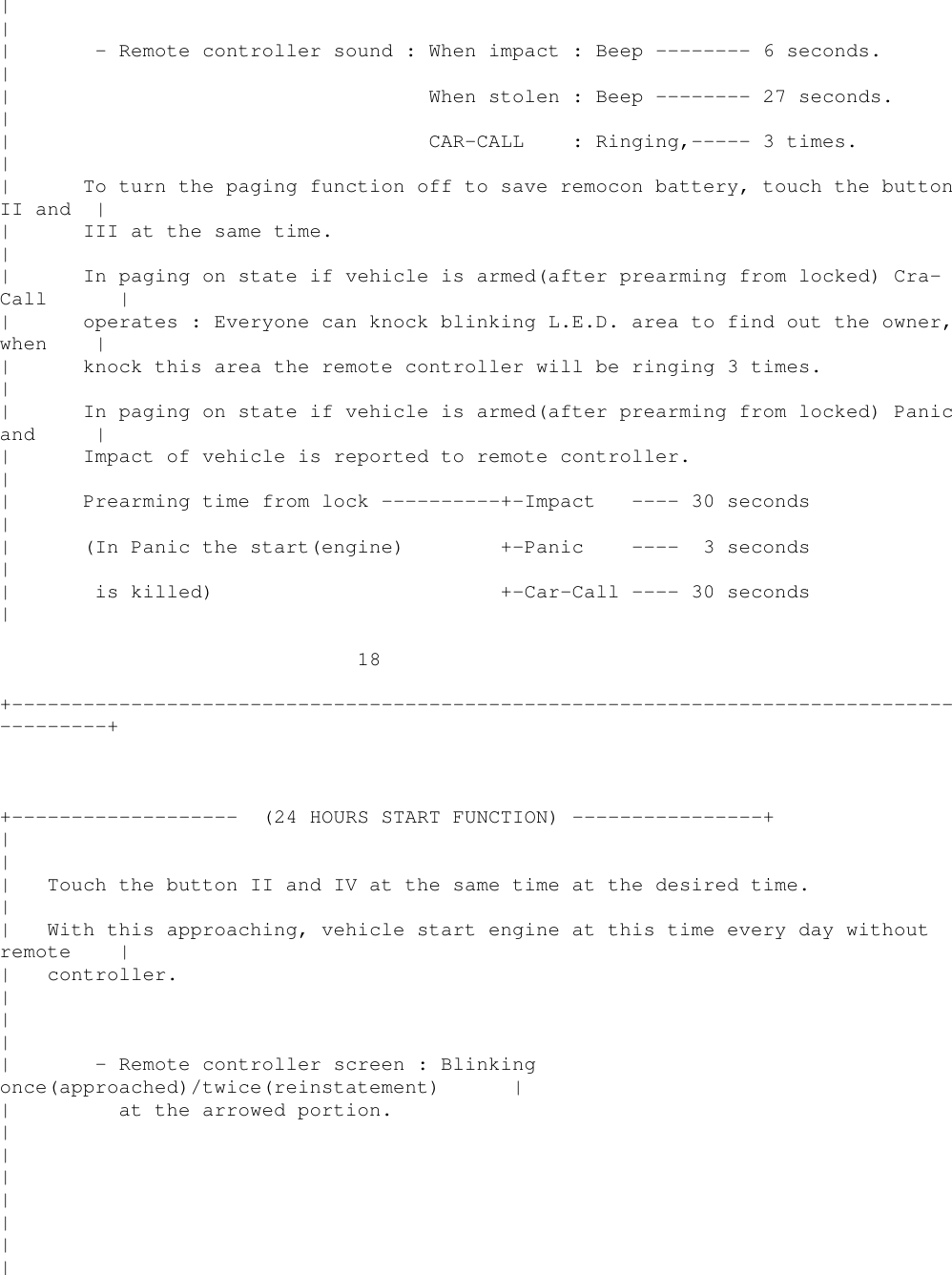 ||| - Remote controller sound : When impact : Beep -------- 6 seconds.|| When stolen : Beep -------- 27 seconds.|| CAR-CALL : Ringing,----- 3 times.|| To turn the paging function off to save remocon battery, touch the buttonII and || III at the same time.|| In paging on state if vehicle is armed(after prearming from locked) Cra-Call || operates : Everyone can knock blinking L.E.D. area to find out the owner,when || knock this area the remote controller will be ringing 3 times.|| In paging on state if vehicle is armed(after prearming from locked) Panicand || Impact of vehicle is reported to remote controller.|| Prearming time from lock ----------+-Impact ---- 30 seconds|| (In Panic the start(engine) +-Panic ---- 3 seconds|| is killed) +-Car-Call ---- 30 seconds|18+----------------------------------------------------------------------------------------++------------------- (24 HOURS START FUNCTION) ----------------+||| Touch the button II and IV at the same time at the desired time.|| With this approaching, vehicle start engine at this time every day withoutremote || controller.|||| - Remote controller screen : Blinkingonce(approached)/twice(reinstatement) || at the arrowed portion.|||||||