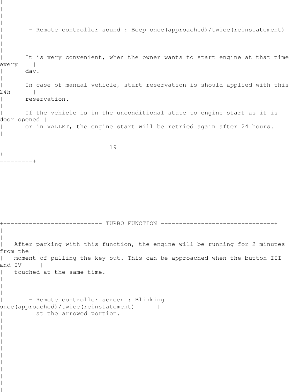 ||||| - Remote controller sound : Beep once(approached)/twice(reinstatement)|||| It is very convenient, when the owner wants to start engine at that timeevery || day.|| In case of manual vehicle, start reservation is should applied with this24h || reservation.|| If the vehicle is in the unconditional state to engine start as it isdoor opened || or in VALLET, the engine start will be retried again after 24 hours.|19+----------------------------------------------------------------------------------------++--------------------------- TURBO FUNCTION -------------------------------+||| After parking with this function, the engine will be running for 2 minutesfrom the || moment of pulling the key out. This can be approached when the button IIIand IV || touched at the same time.|||| - Remote controller screen : Blinkingonce(approached)/twice(reinstatement) || at the arrowed portion.|||||||||||