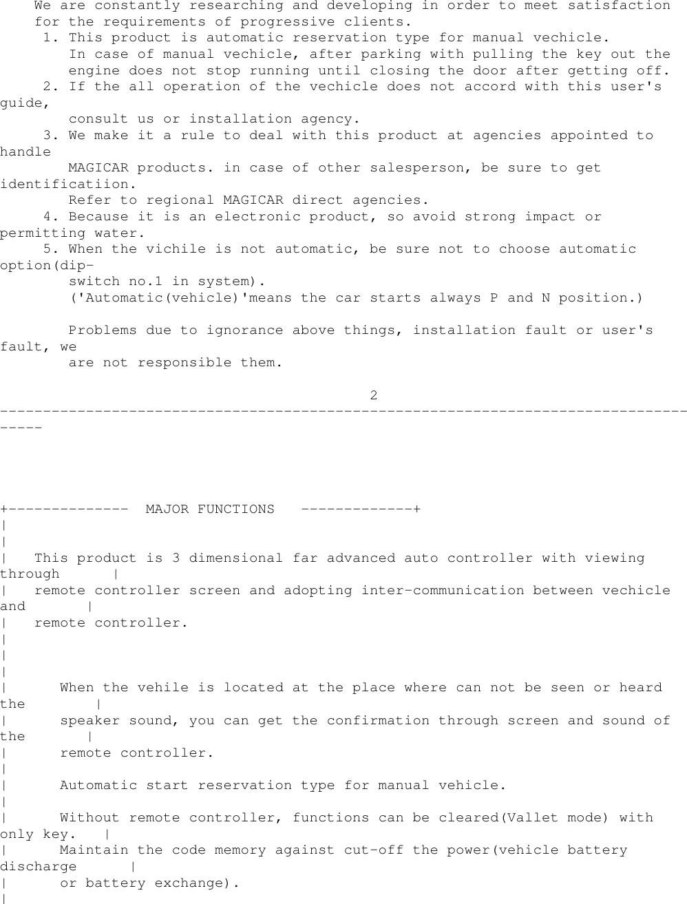 We are constantly researching and developing in order to meet satisfactionfor the requirements of progressive clients.1. This product is automatic reservation type for manual vechicle.In case of manual vechicle, after parking with pulling the key out theengine does not stop running until closing the door after getting off.2. If the all operation of the vechicle does not accord with this user&apos;sguide,consult us or installation agency.3. We make it a rule to deal with this product at agencies appointed tohandleMAGICAR products. in case of other salesperson, be sure to getidentificatiion.Refer to regional MAGICAR direct agencies.4. Because it is an electronic product, so avoid strong impact orpermitting water.5. When the vichile is not automatic, be sure not to choose automaticoption(dip-switch no.1 in system).(&apos;Automatic(vehicle)&apos;means the car starts always P and N position.)Problems due to ignorance above things, installation fault or user&apos;sfault, weare not responsible them.2-------------------------------------------------------------------------------------+-------------- MAJOR FUNCTIONS -------------+||| This product is 3 dimensional far advanced auto controller with viewingthrough || remote controller screen and adopting inter-communication between vechicleand || remote controller.|||| When the vehile is located at the place where can not be seen or heardthe || speaker sound, you can get the confirmation through screen and sound ofthe || remote controller.|| Automatic start reservation type for manual vehicle.|| Without remote controller, functions can be cleared(Vallet mode) withonly key. || Maintain the code memory against cut-off the power(vehicle batterydischarge || or battery exchange).|