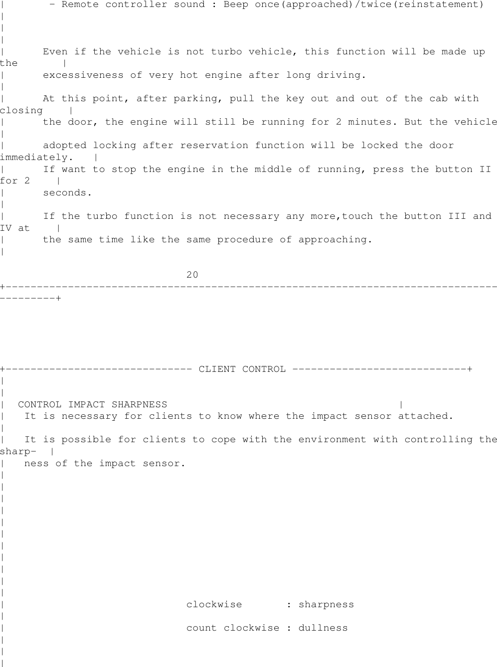 | - Remote controller sound : Beep once(approached)/twice(reinstatement)|||| Even if the vehicle is not turbo vehicle, this function will be made upthe || excessiveness of very hot engine after long driving.|| At this point, after parking, pull the key out and out of the cab withclosing || the door, the engine will still be running for 2 minutes. But the vehicle|| adopted locking after reservation function will be locked the doorimmediately. || If want to stop the engine in the middle of running, press the button IIfor 2 || seconds.|| If the turbo function is not necessary any more,touch the button III andIV at || the same time like the same procedure of approaching.|20+----------------------------------------------------------------------------------------++------------------------------ CLIENT CONTROL ----------------------------+||| CONTROL IMPACT SHARPNESS || It is necessary for clients to know where the impact sensor attached.|| It is possible for clients to cope with the environment with controlling thesharp- || ness of the impact sensor.|||||||||||| clockwise : sharpness|| count clockwise : dullness|||