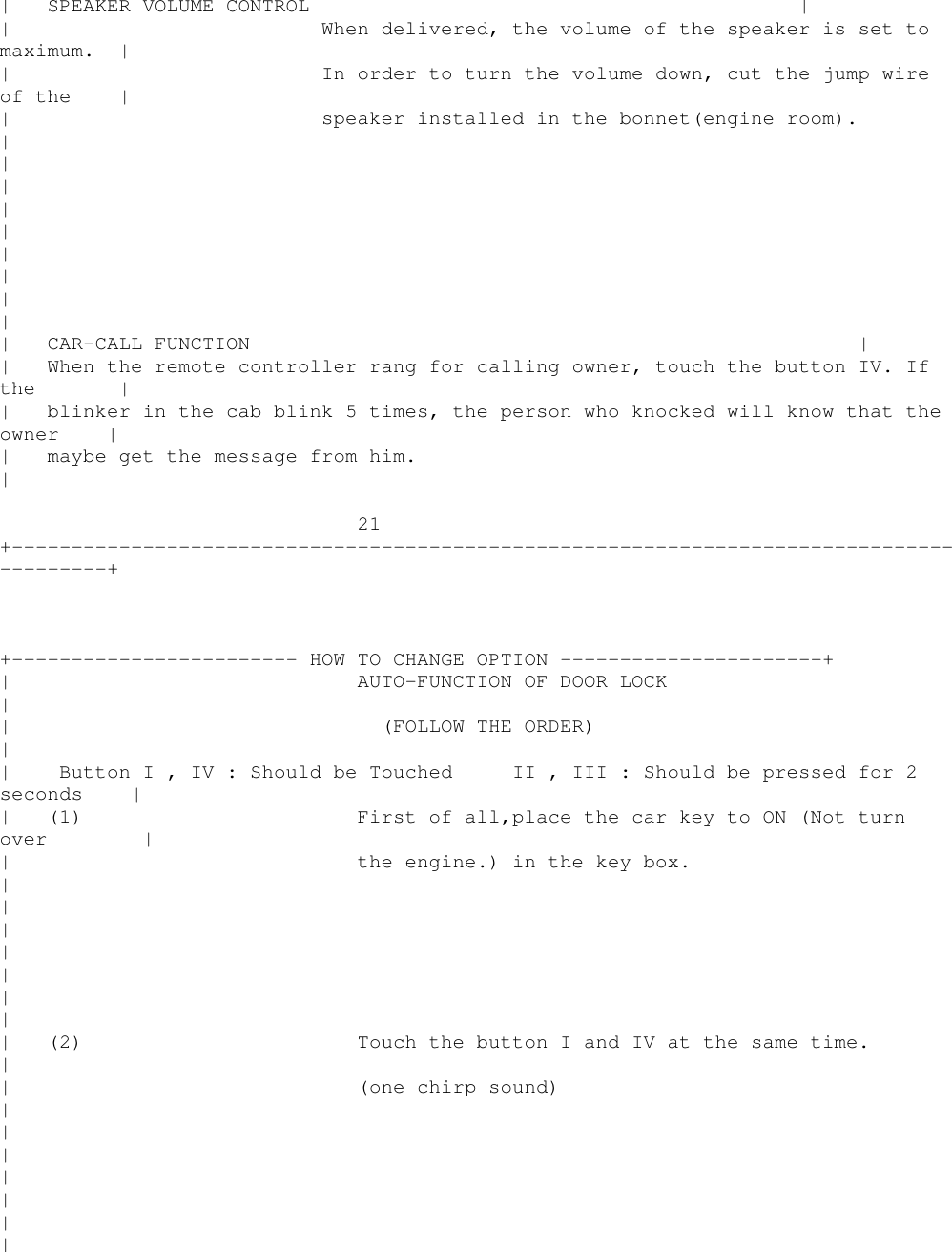 | SPEAKER VOLUME CONTROL || When delivered, the volume of the speaker is set tomaximum. || In order to turn the volume down, cut the jump wireof the || speaker installed in the bonnet(engine room).|||||||||| CAR-CALL FUNCTION || When the remote controller rang for calling owner, touch the button IV. Ifthe || blinker in the cab blink 5 times, the person who knocked will know that theowner || maybe get the message from him.|21+----------------------------------------------------------------------------------------++------------------------ HOW TO CHANGE OPTION ----------------------+| AUTO-FUNCTION OF DOOR LOCK|| (FOLLOW THE ORDER)|| ButtonI,IV:Should be Touched II , III : Should be pressed for 2seconds || (1) First of all,place the car key to ON (Not turnover || the engine.) in the key box.|||||||| (2) Touch the button I and IV at the same time.|| (one chirp sound)|||||||