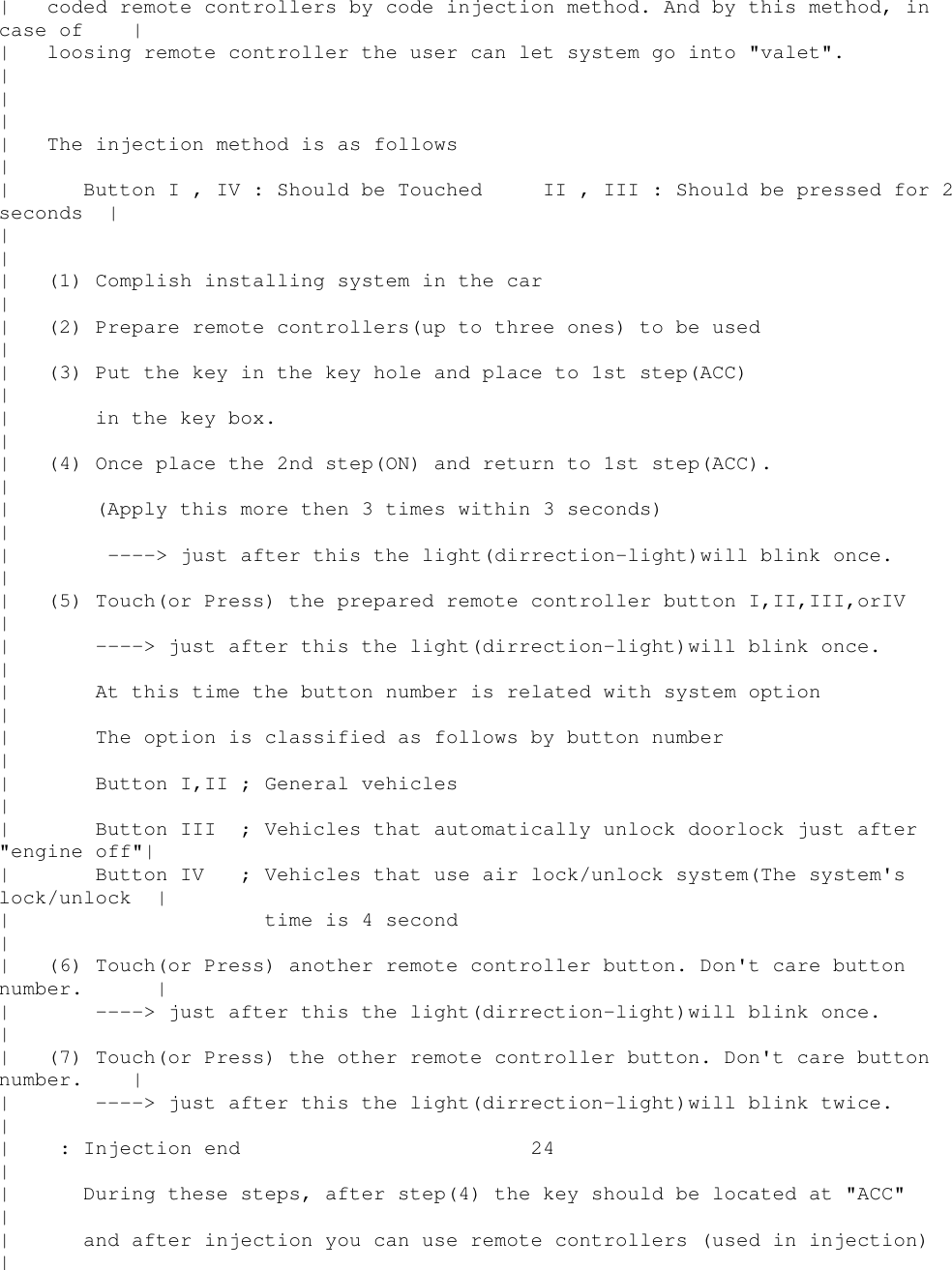 | coded remote controllers by code injection method. And by this method, incase of || loosing remote controller the user can let system go into &quot;valet&quot;.|||| The injection method is as follows|| ButtonI,IV:Should be Touched II , III : Should be pressed for 2seconds |||| (1) Complish installing system in the car|| (2) Prepare remote controllers(up to three ones) to be used|| (3) Put the key in the key hole and place to 1st step(ACC)|| in the key box.|| (4) Once place the 2nd step(ON) and return to 1st step(ACC).|| (Apply this more then 3 times within 3 seconds)|| ----&gt; just after this the light(dirrection-light)will blink once.|| (5) Touch(or Press) the prepared remote controller button I,II,III,orIV|| ----&gt; just after this the light(dirrection-light)will blink once.|| At this time the button number is related with system option|| The option is classified as follows by button number|| Button I,II ; General vehicles|| Button III ; Vehicles that automatically unlock doorlock just after&quot;engine off&quot;|| Button IV ; Vehicles that use air lock/unlock system(The system&apos;slock/unlock || time is 4 second|| (6) Touch(or Press) another remote controller button. Don&apos;t care buttonnumber. || ----&gt; just after this the light(dirrection-light)will blink once.|| (7) Touch(or Press) the other remote controller button. Don&apos;t care buttonnumber. || ----&gt; just after this the light(dirrection-light)will blink twice.|| : Injection end 24|| During these steps, after step(4) the key should be located at &quot;ACC&quot;|| and after injection you can use remote controllers (used in injection)|
