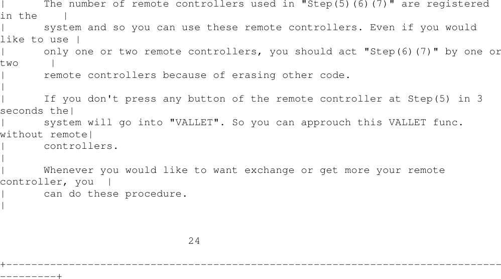 | The number of remote controllers used in &quot;Step(5)(6)(7)&quot; are registeredin the || system and so you can use these remote controllers. Even if you wouldlike to use || only one or two remote controllers, you should act &quot;Step(6)(7)&quot; by one ortwo || remote controllers because of erasing other code.|| If you don&apos;t press any button of the remote controller at Step(5) in 3seconds the|| system will go into &quot;VALLET&quot;. So you can approuch this VALLET func.without remote|| controllers.|| Whenever you would like to want exchange or get more your remotecontroller, you || can do these procedure.|24+----------------------------------------------------------------------------------------+