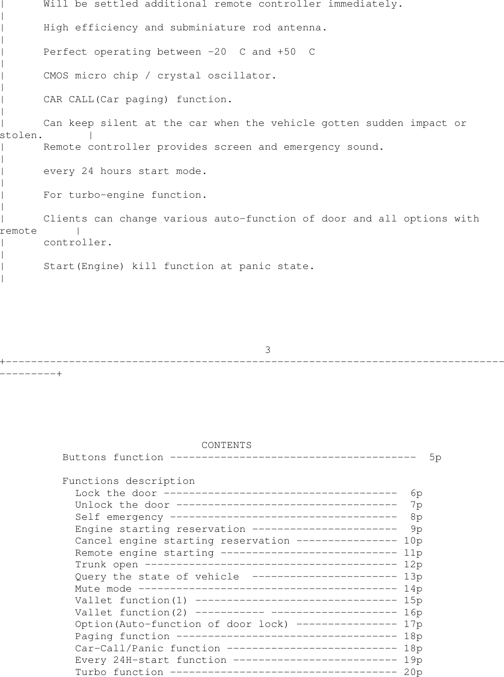 | Will be settled additional remote controller immediately.|| High efficiency and subminiature rod antenna.|| Perfect operating between -20 C and +50 C|| CMOS micro chip / crystal oscillator.|| CAR CALL(Car paging) function.|| Can keep silent at the car when the vehicle gotten sudden impact orstolen. || Remote controller provides screen and emergency sound.|| every 24 hours start mode.|| For turbo-engine function.|| Clients can change various auto-function of door and all options withremote || controller.|| Start(Engine) kill function at panic state.|3+----------------------------------------------------------------------------------------+CONTENTSButtons function --------------------------------------- 5pFunctions descriptionLock the door ------------------------------------- 6pUnlock the door ----------------------------------- 7pSelf emergency ------------------------------------ 8pEngine starting reservation ----------------------- 9pCancel engine starting reservation ---------------- 10pRemote engine starting ---------------------------- 11pTrunk open ---------------------------------------- 12pQuery the state of vehicle ----------------------- 13pMute mode ----------------------------------------- 14pVallet function(1) -------------------------------- 15pVallet function(2) ----------- -------------------- 16pOption(Auto-function of door lock) ---------------- 17pPaging function ----------------------------------- 18pCar-Call/Panic function --------------------------- 18pEvery 24H-start function -------------------------- 19pTurbo function ------------------------------------ 20p