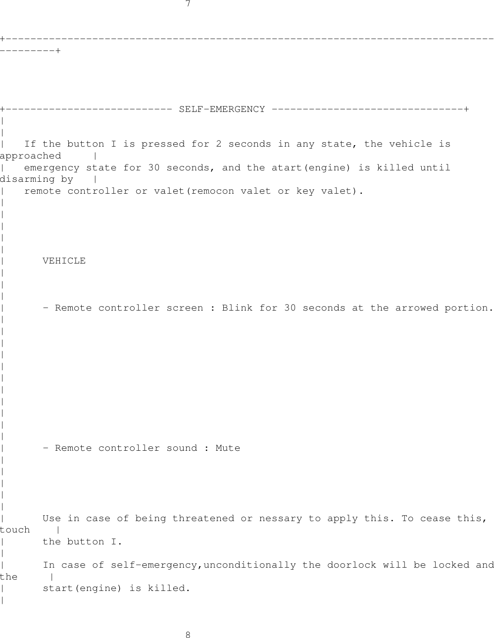 7+----------------------------------------------------------------------------------------++--------------------------- SELF-EMERGENCY -------------------------------+||| If the button I is pressed for 2 seconds in any state, the vehicle isapproached || emergency state for 30 seconds, and the atart(engine) is killed untildisarming by || remote controller or valet(remocon valet or key valet).|||||| VEHICLE|||| - Remote controller screen : Blink for 30 seconds at the arrowed portion.|||||||||||| - Remote controller sound : Mute|||||| Use in case of being threatened or nessary to apply this. To cease this,touch || the button I.|| In case of self-emergency,unconditionally the doorlock will be locked andthe || start(engine) is killed.|8