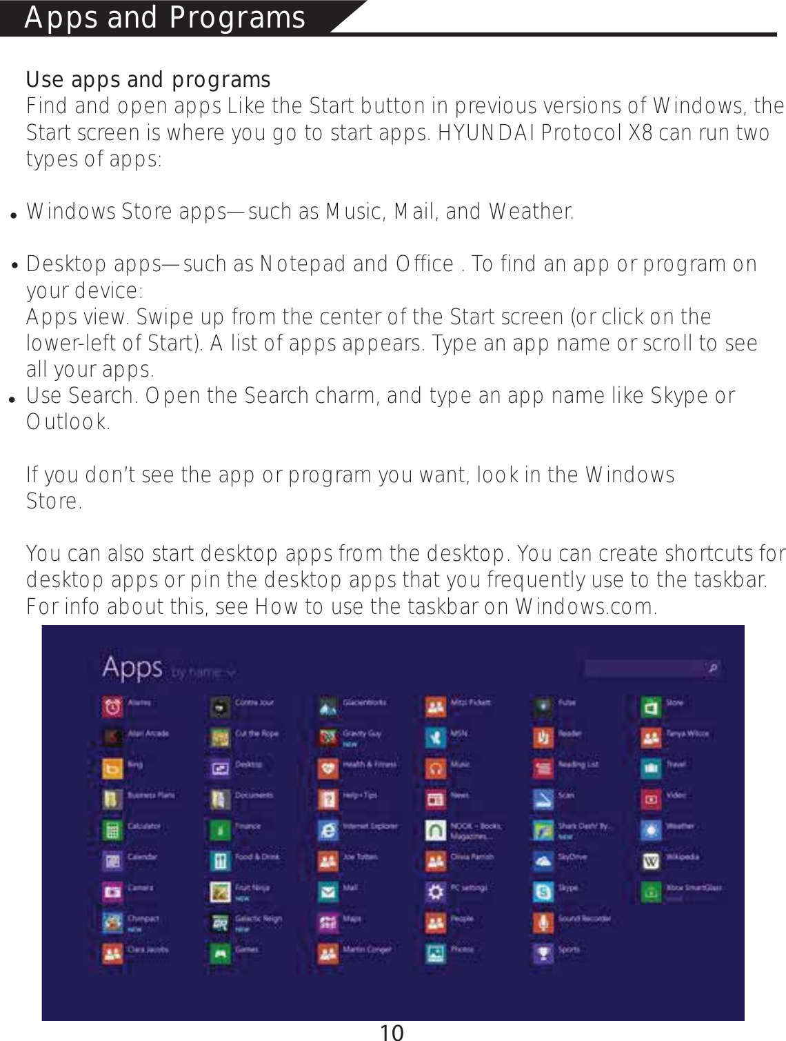 Use apps and programsFind and open apps Like the Start button in previous versions of Windows, the Start screen is where you go to start apps. HYUNDAI Protocol X8 can run two types of apps:Windows Store apps—such as Music, Mail, and Weather.Desktop apps—such as Notepad and Office . To find an app or program on        your device:Apps view. Swipe up from the center of the Start screen (or click on the                 lower-left of Start). A list of apps appears. Type an app name or scroll to see      all your apps.Use Search. Open the Search charm, and type an app name like Skype or  Outlook. If you don’t see the app or program you want, look in the Windows                          Store.You can also start desktop apps from the desktop. You can create shortcuts for desktop apps or pin the desktop apps that you frequently use to the taskbar. For info about this, see How to use the taskbar on Windows.com.Apps and Programsłłł10