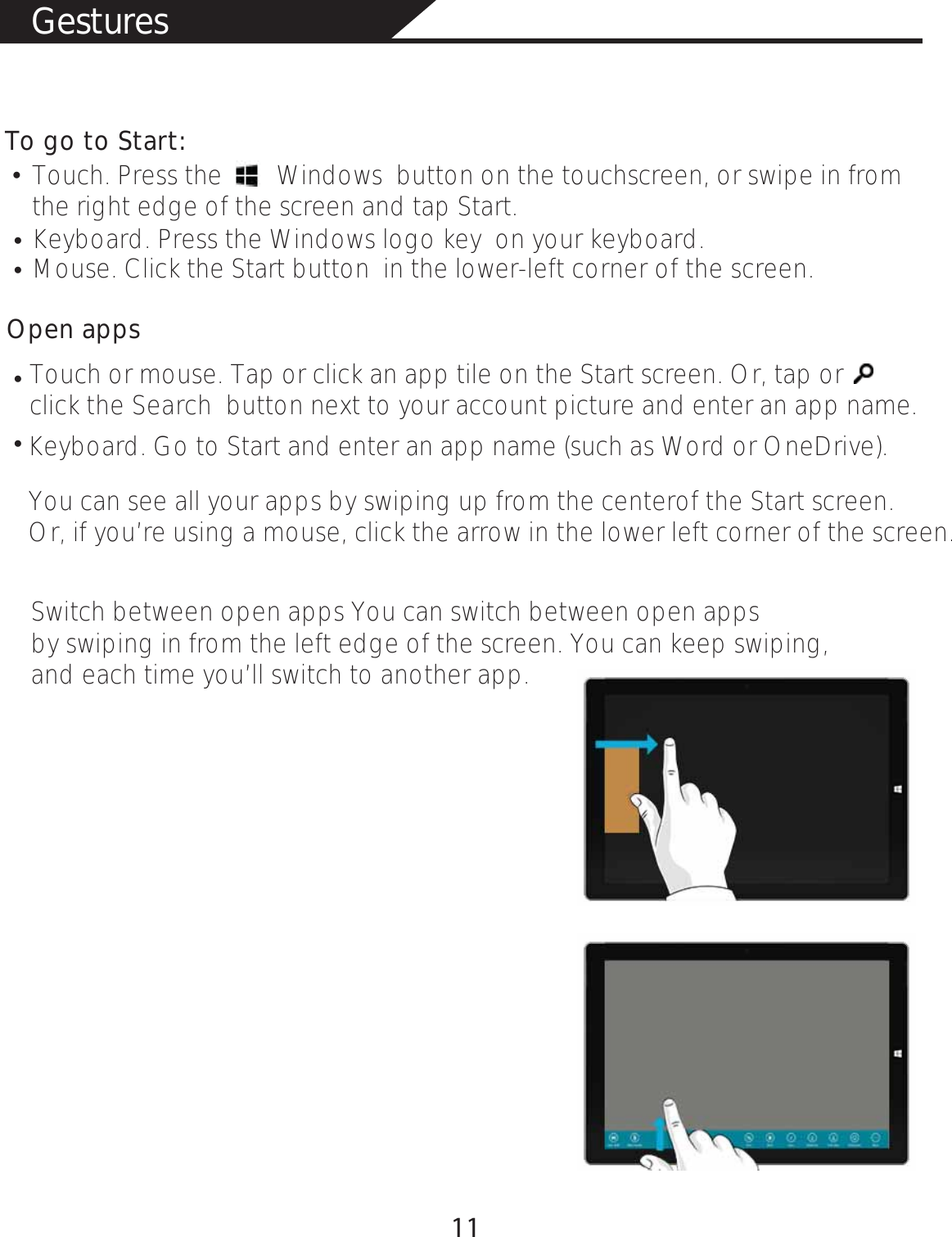 GesturesTo go to Start: Touch. Press the        Windows  button on the touchscreen, or swipe in from the right edge of the screen and tap Start. Keyboard. Press the Windows logo key  on your keyboard.  Mouse. Click the Start button  in the lower-left corner of the screen. Open appsTouch or mouse. Tap or click an app tile on the Start screen. Or, tap or click the Search  button next to your account picture and enter an app name.  Keyboard. Go to Start and enter an app name (such as Word or OneDrive). You can see all your apps by swiping up from the centerof the Start screen. Or, if you’re using a mouse, click the arrow in the lower left corner of the screen. Switch between open apps You can switch between open apps by swiping in from the left edge of the screen. You can keep swiping, and each time you’ll switch to another app.      łłłłł11