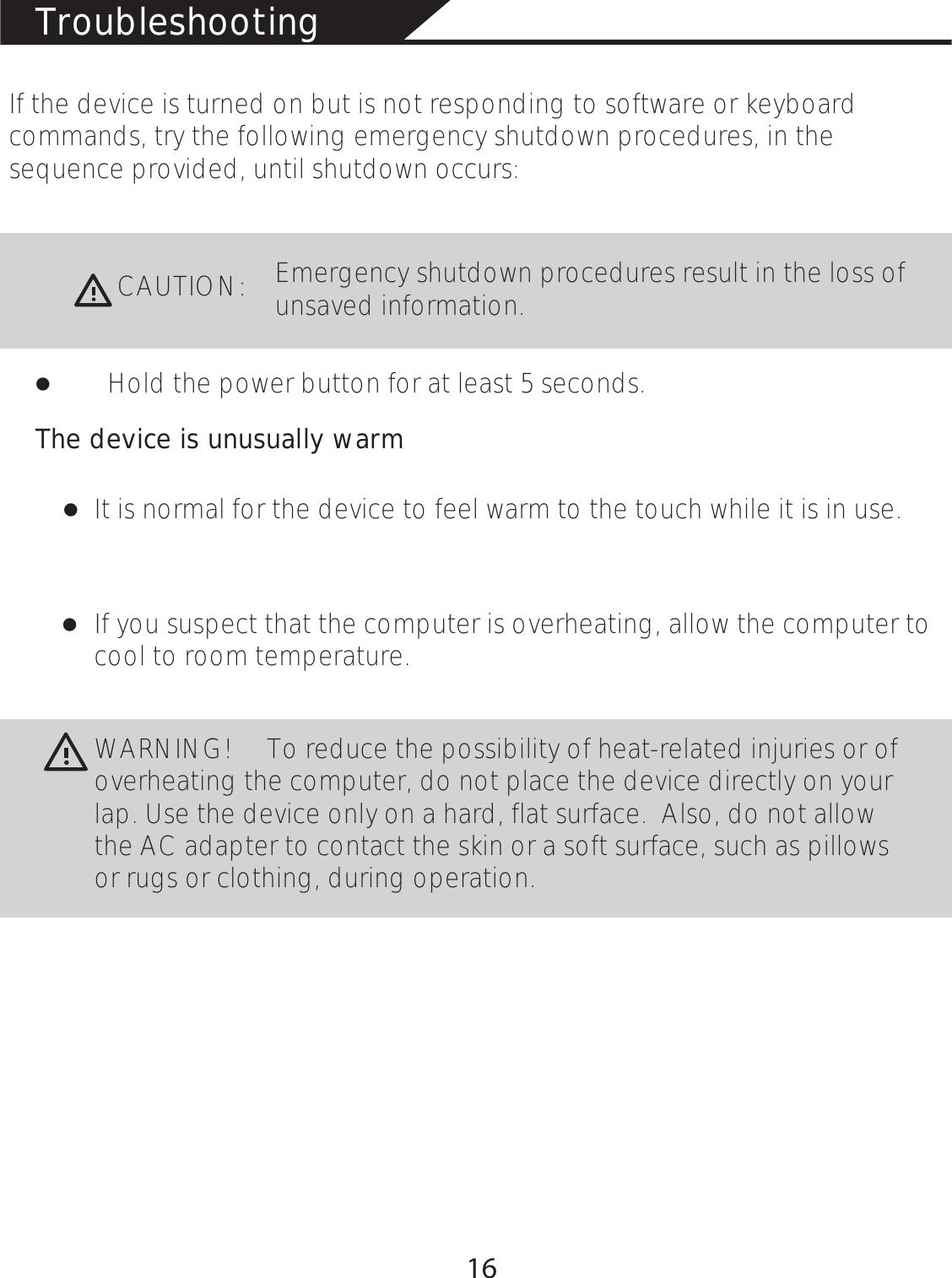 TroubleshootingIf the device is turned on but is not responding to software or keyboard commands, try the following emergency shutdown procedures, in the sequence provided, until shutdown occurs:CAUTION:Emergency shutdown procedures result in the loss of unsaved information. łHold the power button for at least 5 seconds.łłThe device is unusually warmIt is normal for the device to feel warm to the touch while it is in use. If you suspect that the computer is overheating, allow the computer to cool to room temperature. WARNING!                 To reduce the possibility of heat-related injuries or of overheating the computer, do not place the device directly on your lap. Use the device only on a hard, flat surface.  Also, do not allow the AC adapter to contact the skin or a soft surface, such as pillows or rugs or clothing, during operation. 16