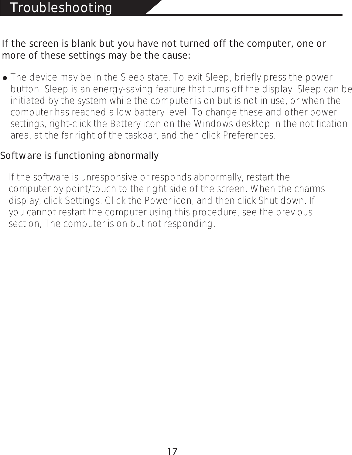 TroubleshootingIf the screen is blank but you have not turned off the computer, one or more of these settings may be the cause:łThe device may be in the Sleep state. To exit Sleep, briefly press the power button. Sleep is an energy-saving feature that turns off the display. Sleep can be initiated by the system while the computer is on but is not in use, or when the computer has reached a low battery level. To change these and other power settings, right-click the Battery icon on the Windows desktop in the notification area, at the far right of the taskbar, and then click Preferences.Software is functioning abnormallyIf the software is unresponsive or responds abnormally, restart the computer by point/touch to the right side of the screen. When the charms display, click Settings. Click the Power icon, and then click Shut down. If you cannot restart the computer using this procedure, see the previous section, The computer is on but not responding.17