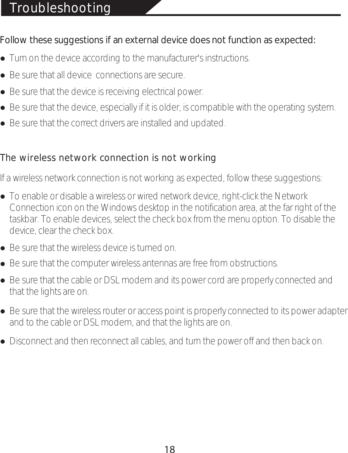 TroubleshootingFollow these suggestions if an external device does not function as expected:łTurn on the device according to the manufacturer&apos;s instructions. łBe sure that all device  connections are secure.łBe sure that the device is receiving electrical power.łBe sure that the device, especially if it is older, is compatible with the operating system.łBe sure that the correct drivers are installed and updated.The wireless network connection is not workingIf a wireless network connection is not working as expected, follow these suggestions:łTo enable or disable a wireless or wired network device, right-click the Network Connection icon on the Windows desktop in the notification area, at the far right of the taskbar. To enable devices, select the check box from the menu option. To disable the device, clear the check box.łBe sure that the wireless device is turned on.łBe sure that the computer wireless antennas are free from obstructions.łBe sure that the cable or DSL modem and its power cord are properly connected and that the lights are on.łBe sure that the wireless router or access point is properly connected to its power adapter and to the cable or DSL modem, and that the lights are on.łDisconnect and then reconnect all cables, and turn the power off and then back on.18