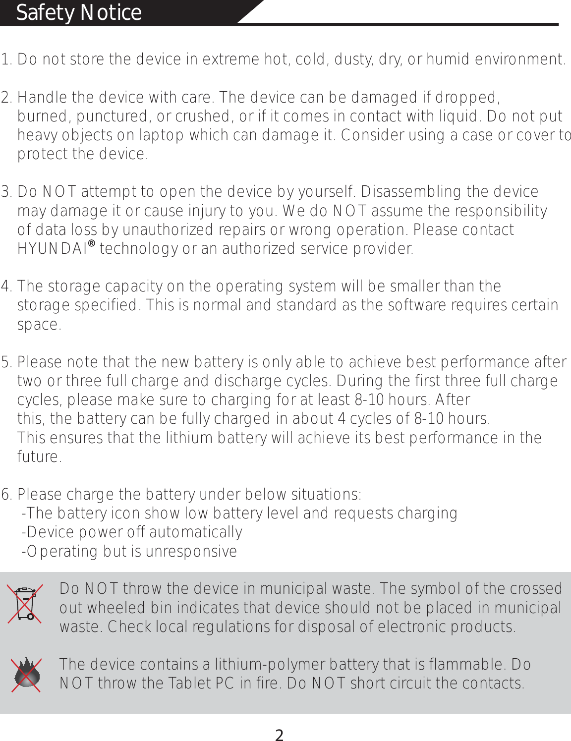 Safety Notice1. Do not store the device in extreme hot, cold, dusty, dry, or humid environment.2. Handle the device with care. The device can be damaged if dropped,     burned, punctured, or crushed, or if it comes in contact with liquid. Do not put     heavy objects on laptop which can damage it. Consider using a case or cover to     protect the device.3. Do NOT attempt to open the device by yourself. Disassembling the device     may damage it or cause injury to you. We do NOT assume the responsibility     of data loss by unauthorized repairs or wrong operation. Please contact     HYUNDAI   technology or an authorized service provider.4. The storage capacity on the operating system will be smaller than the     storage specified. This is normal and standard as the software requires certain     space.5. Please note that the new battery is only able to achieve best performance after     two or three full charge and discharge cycles. During the first three full charge     cycles, please make sure to charging for at least 8-10 hours. After     this, the battery can be fully charged in about 4 cycles of 8-10 hours.     This ensures that the lithium battery will achieve its best performance in the     future.6. Please charge the battery under below situations:     -The battery icon show low battery level and requests charging     -Device power off automatically     -Operating but is unresponsiveDo NOT throw the device in municipal waste. The symbol of the crossed out wheeled bin indicates that device should not be placed in municipal waste. Check local regulations for disposal of electronic products.The device contains a lithium-polymer battery that is flammable. Do NOT throw the Tablet PC in fire. Do NOT short circuit the contacts.               2