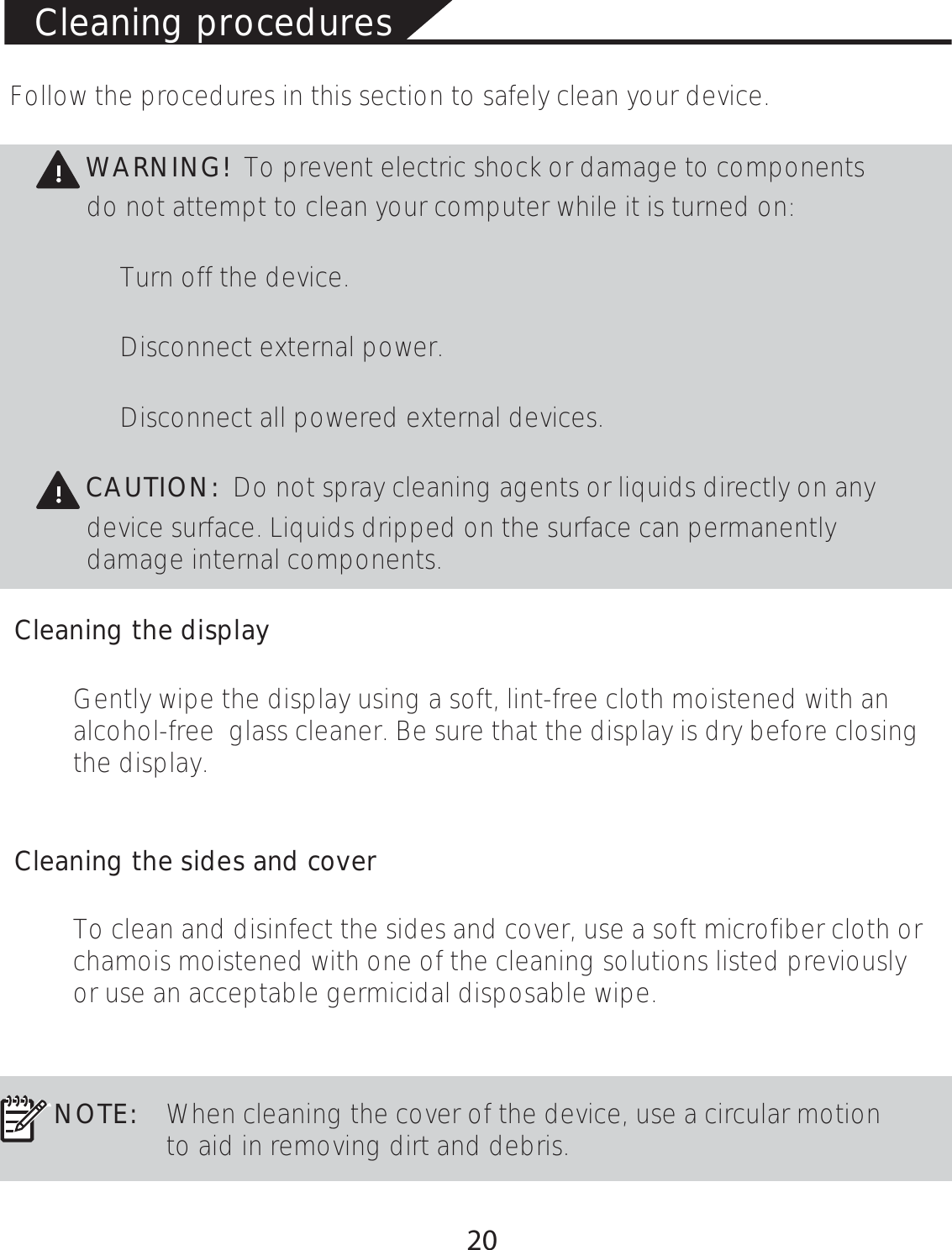 Cleaning proceduresFollow the procedures in this section to safely clean your device.WARNING! To prevent electric shock or damage to componentsdo not attempt to clean your computer while it is turned on:Turn off the device.Disconnect external power.Disconnect all powered external devices.CAUTION: Do not spray cleaning agents or liquids directly on any device surface. Liquids dripped on the surface can permanently damage internal components.Cleaning the displayGently wipe the display using a soft, lint-free cloth moistened with an alcohol-free  glass cleaner. Be sure that the display is dry before closing the display.Cleaning the sides and coverTo clean and disinfect the sides and cover, use a soft microfiber cloth or chamois moistened with one of the cleaning solutions listed previously or use an acceptable germicidal disposable wipe. NOTE: When cleaning the cover of the device, use a circular motion to aid in removing dirt and debris.20