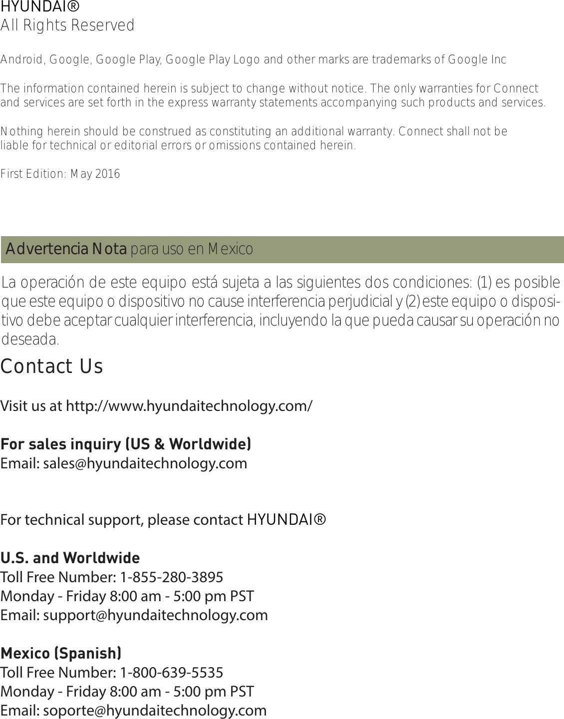 HYUNDAI®All Rights ReservedAndroid, Google, Google Play, Google Play Logo and other marks are trademarks of Google IncThe information contained herein is subject to change without notice. The only warranties for Connectand services are set forth in the express warranty statements accompanying such products and services. Nothing herein should be construed as constituting an additional warranty. Connect shall not be liable for technical or editorial errors or omissions contained herein.First Edition: May 2016La operación de este equipo está sujeta a las siguientes dos condiciones: (1) es posible que este equipo o dispositivo no cause interferencia perjudicial y (2) este equipo o disposi-tivo debe aceptar cualquier interferencia, incluyendo la que pueda causar su operación no deseada. Advertencia Nota para uso en MexicoContact UsContact UsVisit us at http://www.hyundaitechnology.com/For sales inquiry (US &amp; Worldwide)Email: sales@hyundaitechnology.comFor technical support, please contact HYUNDAI®U.S. and WorldwideToll Free Number: 1-855-280-3895Monday - Friday 8:00 am - 5:00 pm PSTEmail: support@hyundaitechnology.comMexico (Spanish)Toll Free Number: 1-800-639-5535Monday - Friday 8:00 am - 5:00 pm PSTEmail: soporte@hyundaitechnology.com
