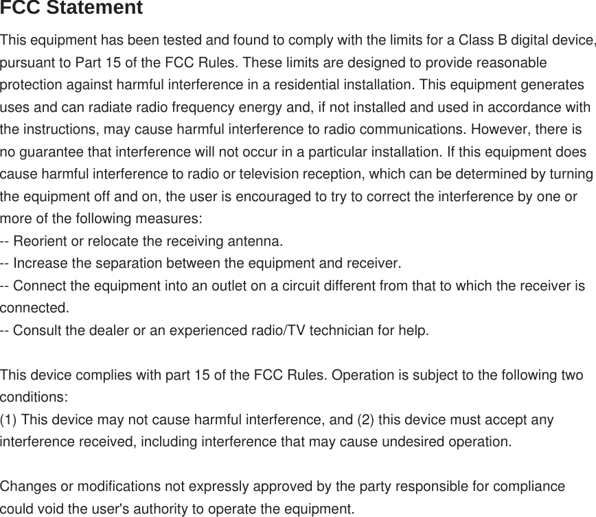 FCC Statement This equipment has been tested and found to comply with the limits for a Class B digital device, pursuant to Part 15 of the FCC Rules. These limits are designed to provide reasonable protection against harmful interference in a residential installation. This equipment generates uses and can radiate radio frequency energy and, if not installed and used in accordance with the instructions, may cause harmful interference to radio communications. However, there is no guarantee that interference will not occur in a particular installation. If this equipment does cause harmful interference to radio or television reception, which can be determined by turning the equipment off and on, the user is encouraged to try to correct the interference by one or more of the following measures: -- Reorient or relocate the receiving antenna.    -- Increase the separation between the equipment and receiver.     -- Connect the equipment into an outlet on a circuit different from that to which the receiver is connected.    -- Consult the dealer or an experienced radio/TV technician for help. This device complies with part 15 of the FCC Rules. Operation is subject to the following two conditions: (1) This device may not cause harmful interference, and (2) this device must accept any interference received, including interference that may cause undesired operation. Changes or modifications not expressly approved by the party responsible for compliance could void the user&apos;s authority to operate the equipment. 