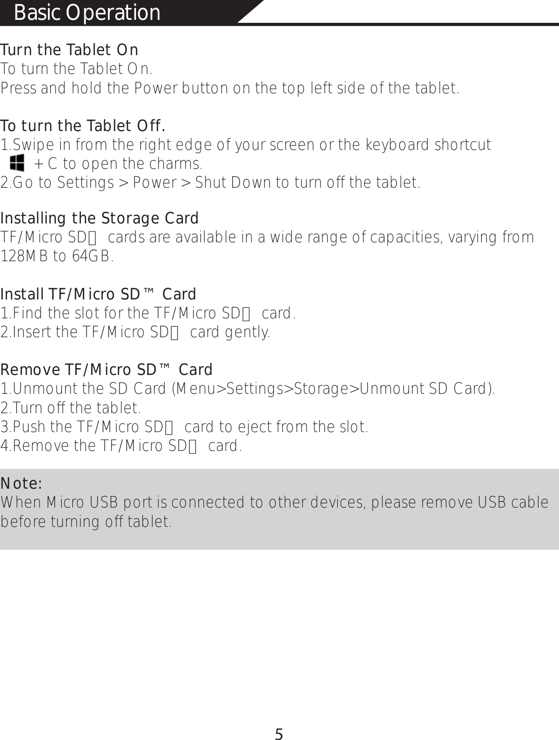 Turn the Tablet OnTo turn the Tablet On. Press and hold the Power button on the top left side of the tablet.To turn the Tablet Off.1.Swipe in from the right edge of your screen or the keyboard shortcut        + C to open the charms.2.Go to Settings &gt; Power &gt; Shut Down to turn off the tablet. Installing the Storage CardTF/Micro SD™ cards are available in a wide range of capacities, varying from 128MB to 64GB.Install TF/Micro SD™ Card1.Find the slot for the TF/Micro SD™ card.2.Insert the TF/Micro SD™ card gently.Remove TF/Micro SD™ Card1.Unmount the SD Card (Menu&gt;Settings&gt;Storage&gt;Unmount SD Card).2.Turn off the tablet. 3.Push the TF/Micro SD™ card to eject from the slot.4.Remove the TF/Micro SD™ card. Note:When Micro USB port is connected to other devices, please remove USB cable before turning off tablet. Basic Operation 5