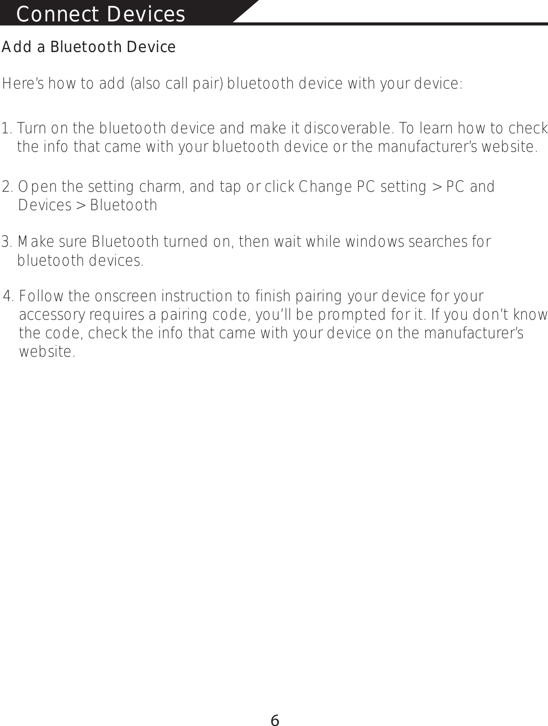 Connect Devices Add a Bluetooth DeviceHere’s how to add (also call pair) bluetooth device with your device:1. Turn on the bluetooth device and make it discoverable. To learn how to check     the info that came with your bluetooth device or the manufacturer’s website.2. Open the setting charm, and tap or click Change PC setting &gt; PC and     Devices &gt; Bluetooth 3. Make sure Bluetooth turned on, then wait while windows searches for     bluetooth devices.4. Follow the onscreen instruction to finish pairing your device for your     accessory requires a pairing code, you’ll be prompted for it. If you don’t know     the code, check the info that came with your device on the manufacturer’s     website.6
