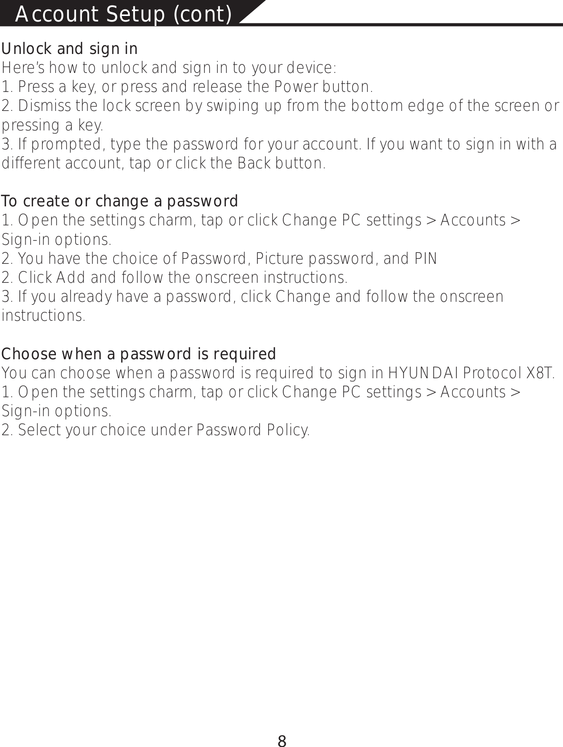 Account Setup (cont)Unlock and sign inHere’s how to unlock and sign in to your device:1. Press a key, or press and release the Power button.2. Dismiss the lock screen by swiping up from the bottom edge of the screen or pressing a key.3. If prompted, type the password for your account. If you want to sign in with a different account, tap or click the Back button.To create or change a password1. Open the settings charm, tap or click Change PC settings &gt; Accounts &gt; Sign-in options.2. You have the choice of Password, Picture password, and PIN 2. Click Add and follow the onscreen instructions.3. If you already have a password, click Change and follow the onscreen instructions.Choose when a password is required You can choose when a password is required to sign in HYUNDAI Protocol X8T.1. Open the settings charm, tap or click Change PC settings &gt; Accounts &gt; Sign-in options. 2. Select your choice under Password Policy. 8