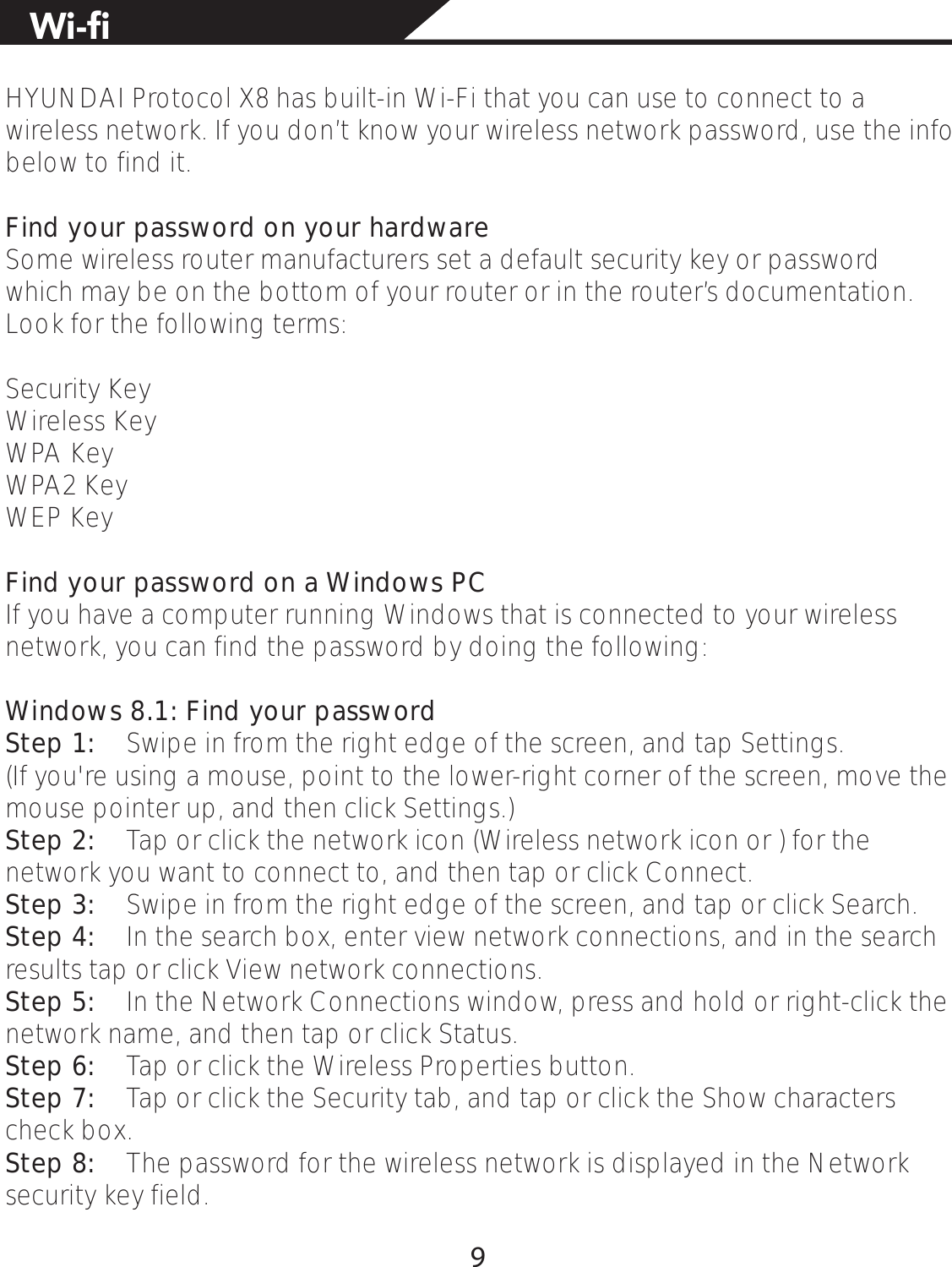 HYUNDAI Protocol X8 has built-in Wi-Fi that you can use to connect to a wireless network. If you don’t know your wireless network password, use the info below to find it.Find your password on your hardwareSome wireless router manufacturers set a default security key or password which may be on the bottom of your router or in the router’s documentation. Look for the following terms:Security KeyWireless KeyWPA KeyWPA2 KeyWEP KeyFind your password on a Windows PCIf you have a computer running Windows that is connected to your wireless network, you can find the password by doing the following:Windows 8.1: Find your passwordStep 1:  Swipe in from the right edge of the screen, and tap Settings. (If you&apos;re using a mouse, point to the lower-right corner of the screen, move the mouse pointer up, and then click Settings.)Step 2:  Tap or click the network icon (Wireless network icon or ) for the network you want to connect to, and then tap or click Connect.Step 3:  Swipe in from the right edge of the screen, and tap or click Search.Step 4:  In the search box, enter view network connections, and in the search results tap or click View network connections.Step 5:  In the Network Connections window, press and hold or right-click the network name, and then tap or click Status.Step 6:  Tap or click the Wireless Properties button.Step 7:  Tap or click the Security tab, and tap or click the Show characters check box.Step 8:  The password for the wireless network is displayed in the Network security key field.9KƂ9