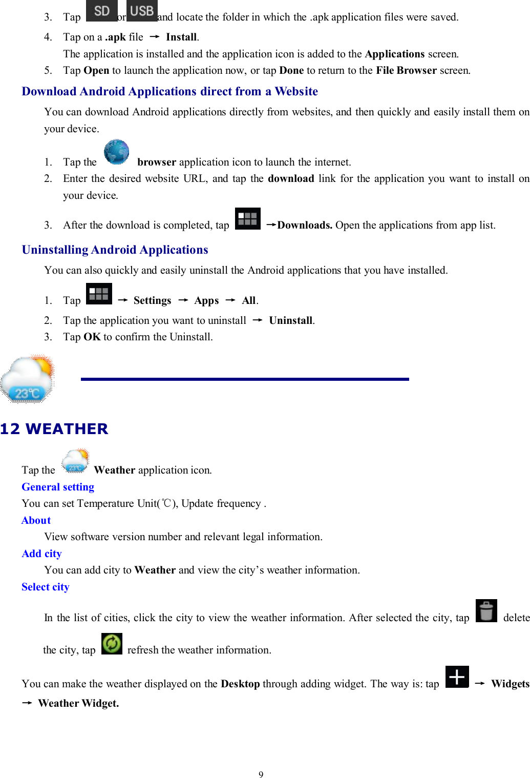 93. Tap or and locate the folder in which the .apk application files were saved.4. Tap on a .apk file →Install.The application is installed and the application icon is added to the Applications screen.5. Tap Open to launch the application now, or tap Done to return to the File Browser screen.Download Android Applications direct from a WebsiteYou can download Android applications directly from websites, and then quickly and easily install them onyour device.1. Tap the browser application icon to launch the internet.2. Enter the desired website URL, and tap the download link for the application you want to install onyour device.3. After the download is completed, tap →Downloads. Open the applications from app list.Uninstalling Android ApplicationsYou can also quickly and easily uninstall the Android applications that you have installed.1. Tap →Settings →Apps →All.2. Tap the application you want to uninstall →Uninstall.3. Tap OK to confirm the Uninstall.12 WEATHERTap the Weather application icon.General settingYou can set Temperature Unit(℃), Update frequency .AboutView software version number and relevant legal information.Add cityYou can add city to Weather and view the city’s weather information.Select cityIn the list of cities, click the city to view the weather information. After selected the city, tap deletethe city, tap refresh the weather information.You can make the weather displayed on the Desktop through adding widget. The way is: tap →Widgets→Weather Widget.