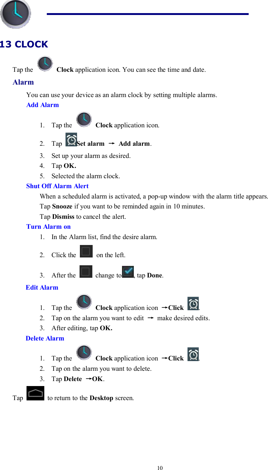 1013 CLOCKTap the Clock application icon. You can see the time and date.AlarmYou can use your device as an alarm clock by setting multiple alarms.Add Alarm1. Tap the Clock application icon.2. Tap Set alarm →Add alarm.3. Set up your alarm as desired.4. Tap OK.5. Selected the alarm clock.Shut Off Alarm AlertWhen a scheduled alarm is activated, a pop-up window with the alarm title appears.Tap Snooze if you want to be reminded again in 10 minutes.Tap Dismiss to cancel the alert.Turn Alarm on1. In the Alarm list, find the desire alarm.2. Click the on the left.3. After the change to , tap Done.Edit Alarm1. Tap the Clock application icon →Click .2. Tap on the alarm you want to edit →make desired edits.3. After editing, tap OK.Delete Alarm1. Tap the Clock application icon →Click .2. Tap on the alarm you want to delete.3. Tap Delete →OK.Tap to return to the Desktop screen.