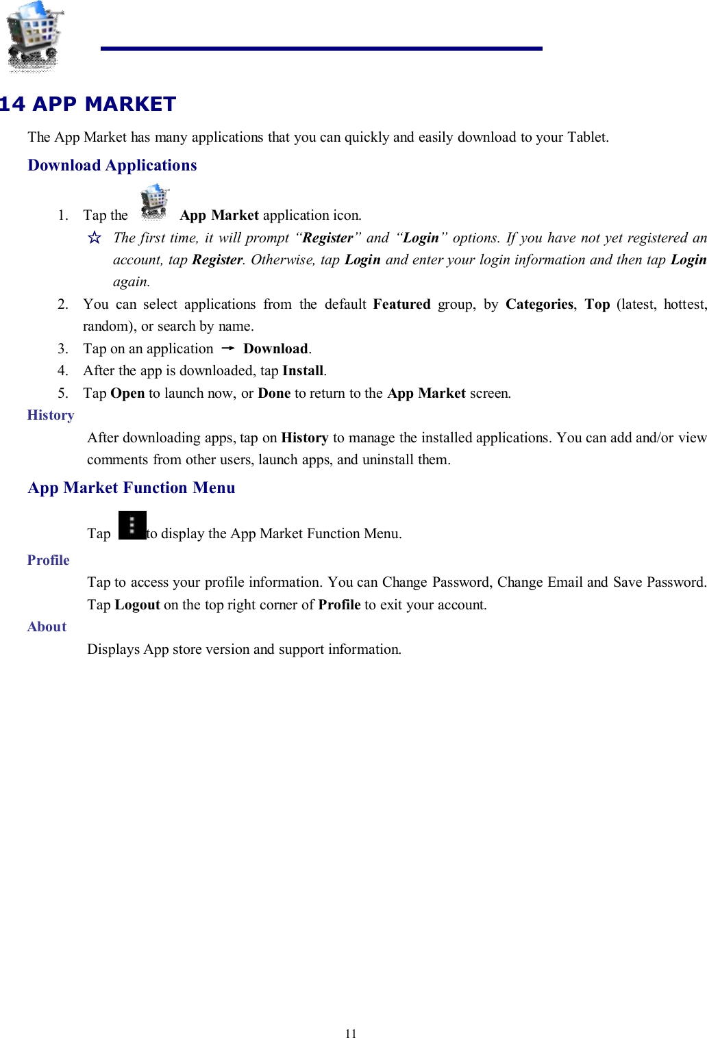 1114 APP MARKETThe App Market has many applications that you can quickly and easily download to your Tablet.Download Applications1. Tap the App Market application icon.☆The first time, it will prompt “Register” and “Login” options. If you have not yet registered anaccount, tap Register. Otherwise, tap Login and enter your login information and then tap Loginagain.2. You can select applications from the default Featured group, by Categories,Top (latest, hottest,random), or search by name.3. Tap on an application →Download.4. After the app is downloaded, tap Install.5. Tap Open to launch now, or Done to return to the App Market screen.HistoryAfter downloading apps, tap on History to manage the installed applications. You can add and/or viewcomments from other users, launch apps, and uninstall them.App Market Function MenuTap to display the App Market Function Menu.ProfileTap to access your profile information. You can Change Password, Change Email and Save Password.Tap Logout on the top right corner of Profile to exit your account.AboutDisplays App store version and support information.