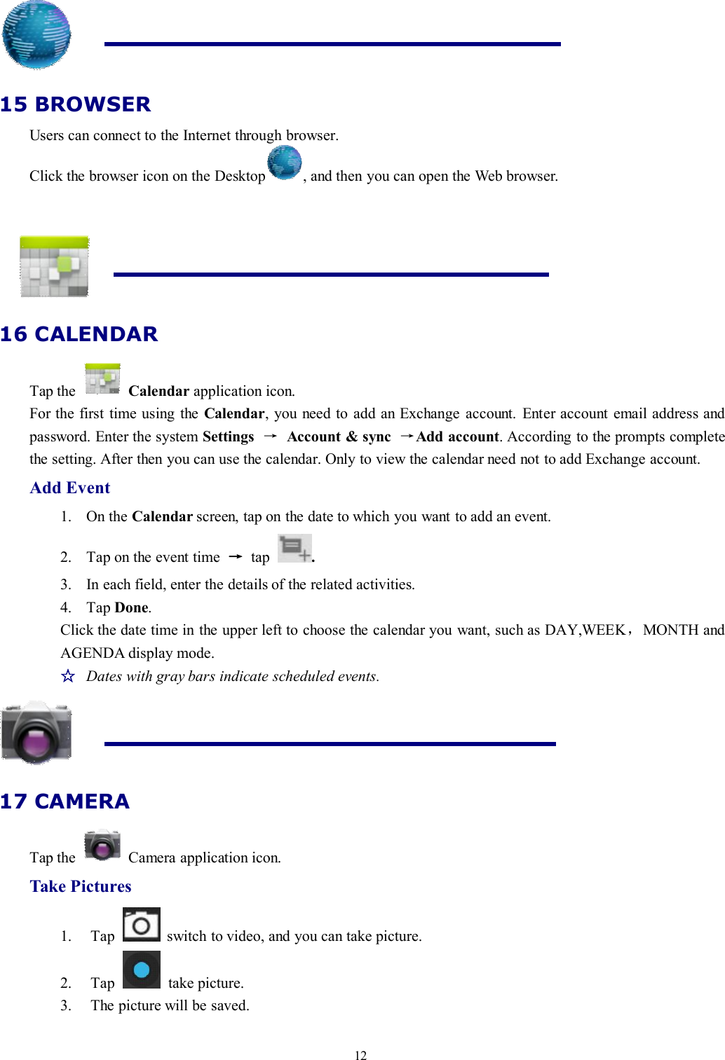 1215 BROWSERUsers can connect to the Internet through browser.Click the browser icon on the Desktop , and then you can open the Web browser.16 CALENDARTap the Calendar application icon.For the first time using the Calendar, you need to add an Exchange account. Enter account email address andpassword. Enter the system Settings →Account &amp; sync →Add account. According to the prompts completethe setting. After then you can use the calendar. Only to view the calendar need not to add Exchange account.Add Event1. On the Calendar screen, tap on the date to which you want to add an event.2. Tap on the event time →tap .3. In each field, enter the details of the related activities.4. Tap Done.Click the date time in the upper left to choose the calendar you want, such as DAY,WEEK，MONTH andAGENDA display mode.☆Dates with gray bars indicate scheduled events.17 CAMERATap the Camera application icon.Take Pictures1. Tap switch to video, and you can take picture.2. Tap take picture.3. The picture will be saved.