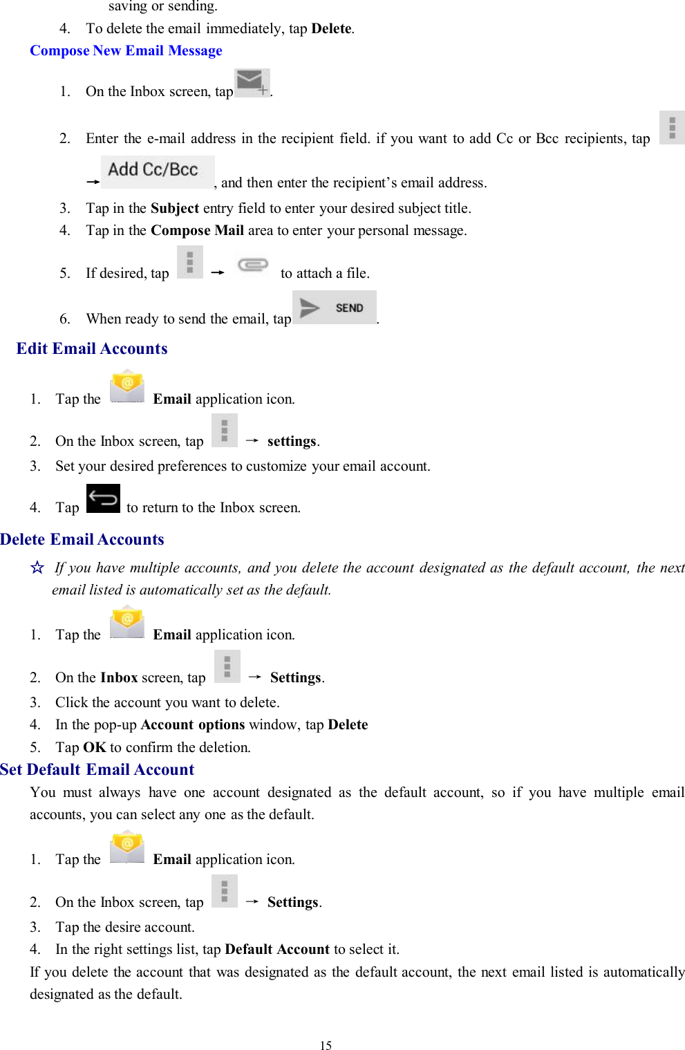 15saving or sending.4. To delete the email immediately, tap Delete.Compose New Email Message1. On the Inbox screen, tap .2. Enter the e-mail address in the recipient field. if you want to add Cc or Bcc recipients, tap→, and then enter the recipient’s email address.3. Tap in the Subject entry field to enter your desired subject title.4. Tap in the Compose Mail area to enter your personal message.5. If desired, tap →to attach a file.6. When ready to send the email, tap .Edit Email Accounts1. Tap the Email application icon.2. On the Inbox screen, tap →settings.3. Set your desired preferences to customize your email account.4. Tap to return to the Inbox screen.Delete Email Accounts☆If you have multiple accounts, and you delete the account designated as the default account, the nextemail listed is automatically set as the default.1. Tap the Email application icon.2. On the Inbox screen, tap →Settings.3. Click the account you want to delete.4. In the pop-up Account options window, tap Delete5. Tap OK to confirm the deletion.Set Default Email AccountYou must always have one account designated as the default account, so if you have multiple emailaccounts, you can select any one as the default.1. Tap the Email application icon.2. On the Inbox screen, tap →Settings.3. Tap the desire account.4. In the right settings list, tap Default Account to select it.If you delete the account that was designated as the default account, the next email listed is automaticallydesignated as the default.