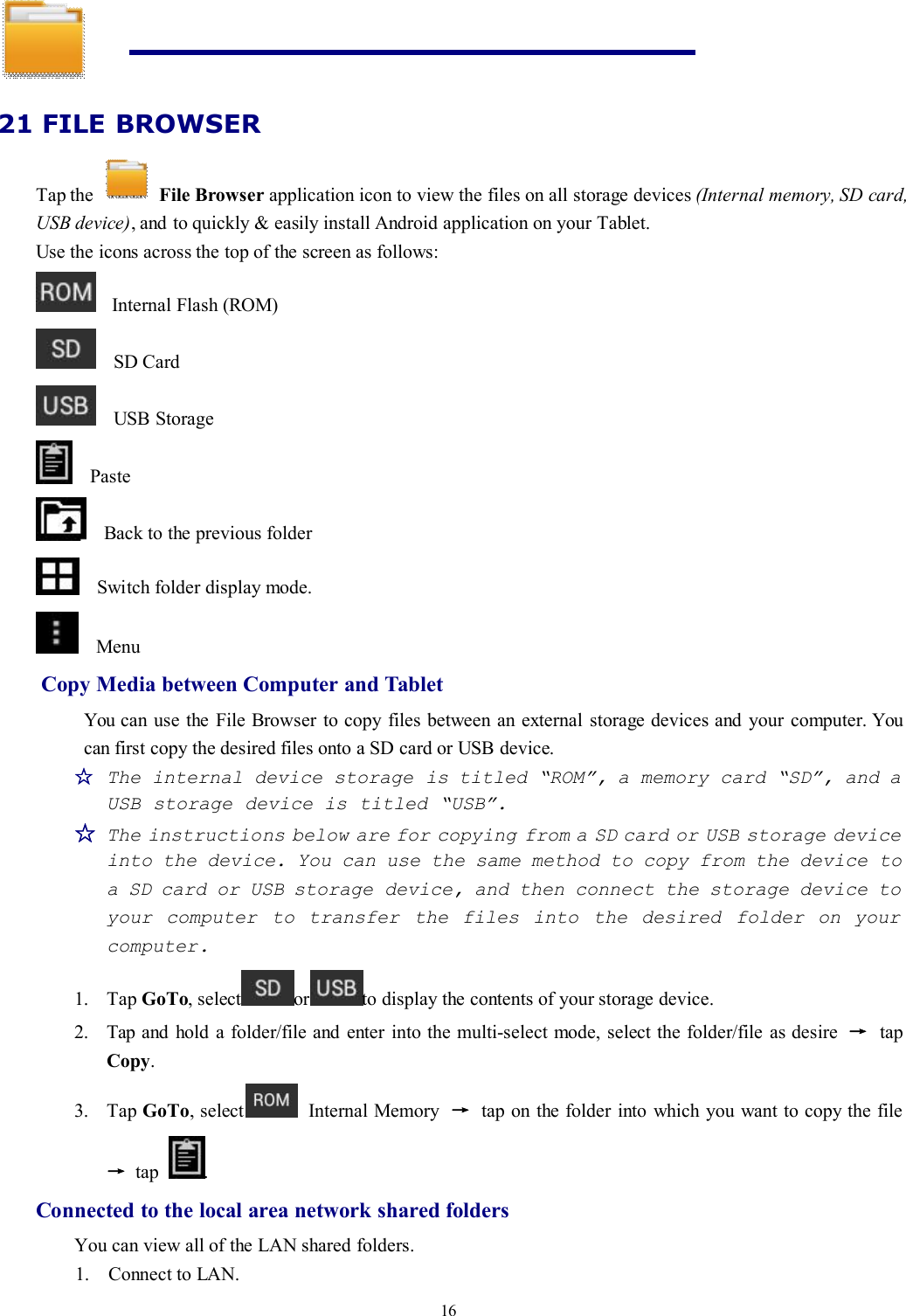 1621 FILE BROWSERTap the File Browser application icon to view the files on all storage devices (Internal memory, SD card,USB device), and to quickly &amp; easily install Android application on your Tablet.Use the icons across the top of the screen as follows:Internal Flash (ROM)SD CardUSB StoragePasteBack to the previous folderSwitch folder display mode.MenuCopy Media between Computer and TabletYou can use the File Browser to copy files between an external storage devices and your computer. Youcan first copy the desired files onto a SD card or USB device.☆The internal device storage is titled “ROM”, a memory card “SD”, and aUSB storage device is titled “USB”.☆The instructions below are for copying from a SD card or USB storage deviceinto the device. You can use the same method to copy from the device toa SD card or USB storage device, and then connect the storage device toyour computer to transfer the files into the desired folder on yourcomputer.1. Tap GoTo, select or to display the contents of your storage device.2. Tap and hold a folder/file and enter into the multi-select mode, select the folder/file as desire →tapCopy.3. Tap GoTo, select Internal Memory →tap on the folder into which you want to copy the file→tap .Connected to the local area network shared foldersYou can view all of the LAN shared folders.1. Connect to LAN.