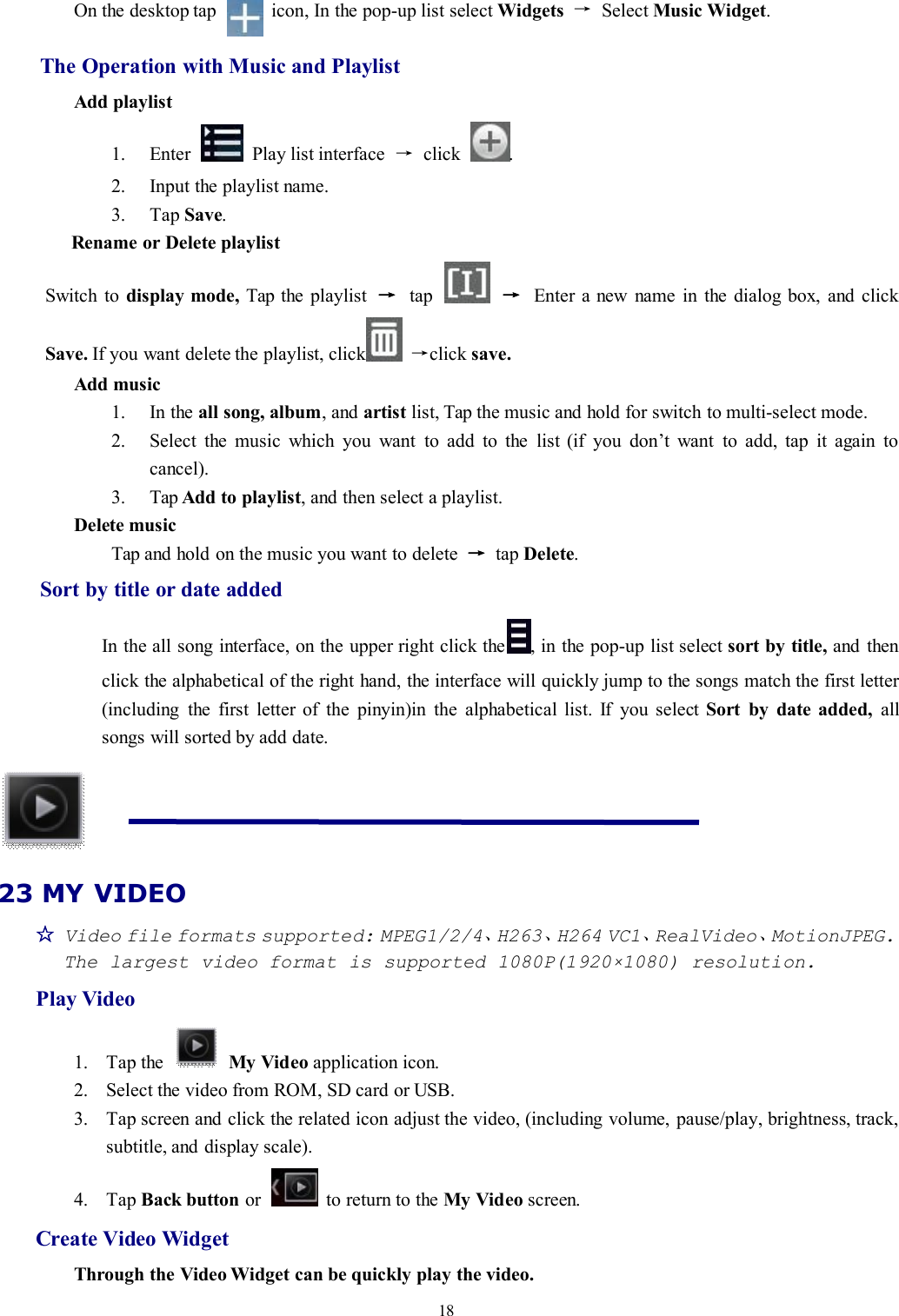 18On the desktop tap icon, In the pop-up list select Widgets →Select Music Widget.The Operation with Music and PlaylistAdd playlist1. Enter Play list interface →click .2. Input the playlist name.3. Tap Save.Rename or Delete playlistSwitch to display mode, Tap the playlist →tap →Enter a new name in the dialog box, and clickSave. If you want delete the playlist, click →click save.Add music1. In the all song, album, and artist list, Tap the music and hold for switch to multi-select mode.2. Select the music which you want to add to the list (if you don’t want to add, tap it again tocancel).3. Tap Add to playlist, and then select a playlist.Delete musicTap and hold on the music you want to delete →tap Delete.Sort by title or date addedIn the all song interface, on the upper right click the , in the pop-up list select sort by title, and thenclick the alphabetical of the right hand, the interface will quickly jump to the songs match the first letter(including the first letter of the pinyin)in the alphabetical list. If you select Sort by date added, allsongs will sorted by add date.23 MY VIDEO☆Video file formats supported: MPEG1/2/4、H263、H264 VC1、RealVideo、MotionJPEG.The largest video format is supported 1080P(1920×1080) resolution.Play Video1. Tap the My Video application icon.2. Select the video from ROM, SD card or USB.3. Tap screen and click the related icon adjust the video, (including volume, pause/play, brightness, track,subtitle, and display scale).4. Tap Back button or to return to the My Video screen.Create Video WidgetThrough the Video Widget can be quickly play the video.