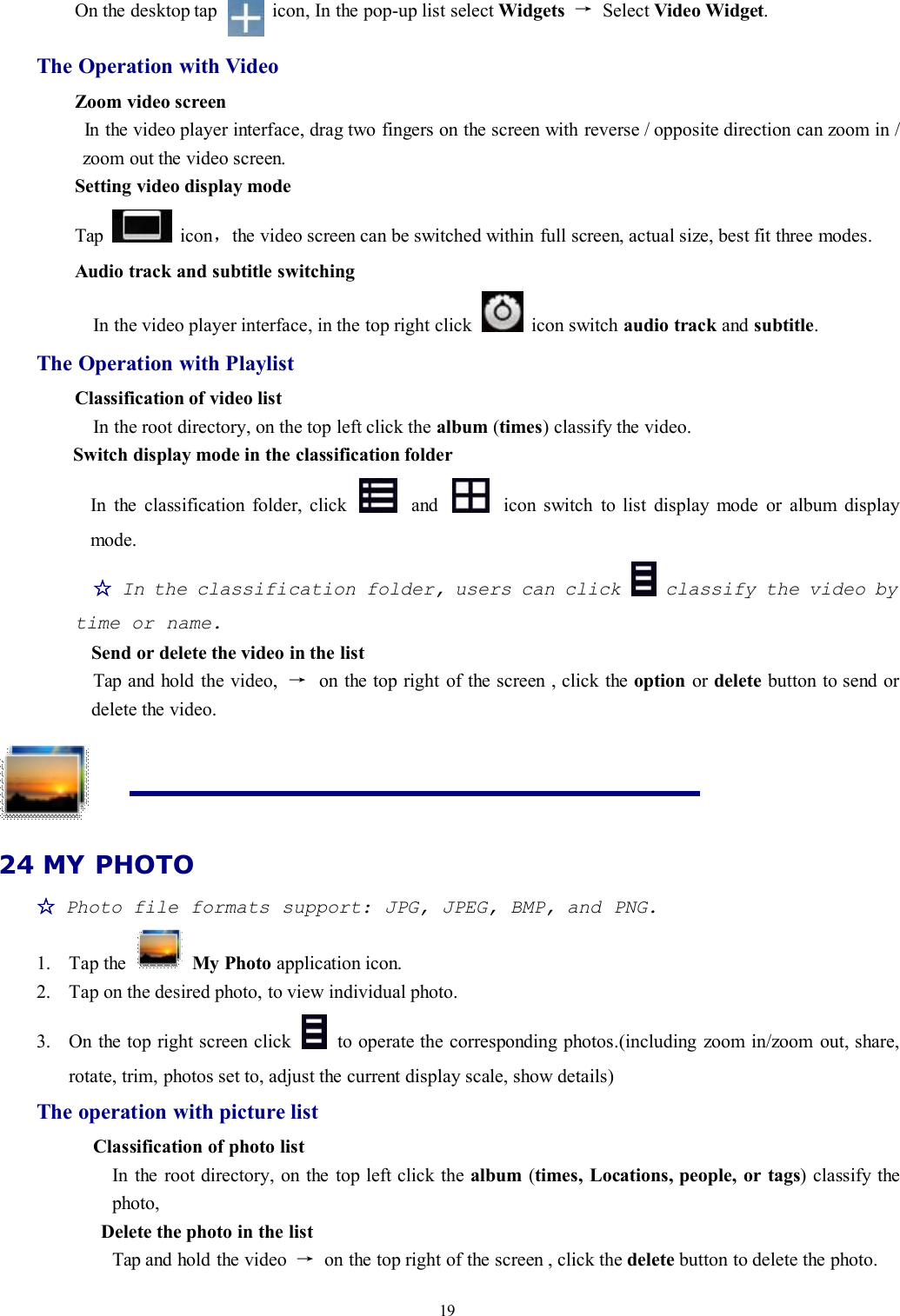19On the desktop tap icon, In the pop-up list select Widgets →Select Video Widget.The Operation with VideoZoom video screenIn the video player interface, drag two fingers on the screen with reverse / opposite direction can zoom in /zoom out the video screen.Setting video display modeTap icon，the video screen can be switched within full screen, actual size, best fit three modes.Audio track and subtitle switchingIn the video player interface, in the top right click icon switch audio track and subtitle.The Operation with PlaylistClassification of video listIn the root directory, on the top left click the album (times) classify the video.Switch display mode in the classification folderIn the classification folder, click and icon switch to list display mode or album displaymode.☆In the classification folder, users can click classify the video bytime or name.Send or delete the video in the listTap and hold the video, →on the top right of the screen , click the option or delete button to send ordelete the video.24 MY PHOTO☆Photo file formats support: JPG, JPEG, BMP, and PNG.1. Tap the My Photo application icon.2. Tap on the desired photo, to view individual photo.3. On the top right screen click to operate the corresponding photos.(including zoom in/zoom out, share,rotate, trim, photos set to, adjust the current display scale, show details)The operation with picture listClassification of photo listIn the root directory, on the top left click the album (times, Locations, people, or tags) classify thephoto,Delete the photo in the listTap and hold the video →on the top right of the screen , click the delete button to delete the photo.