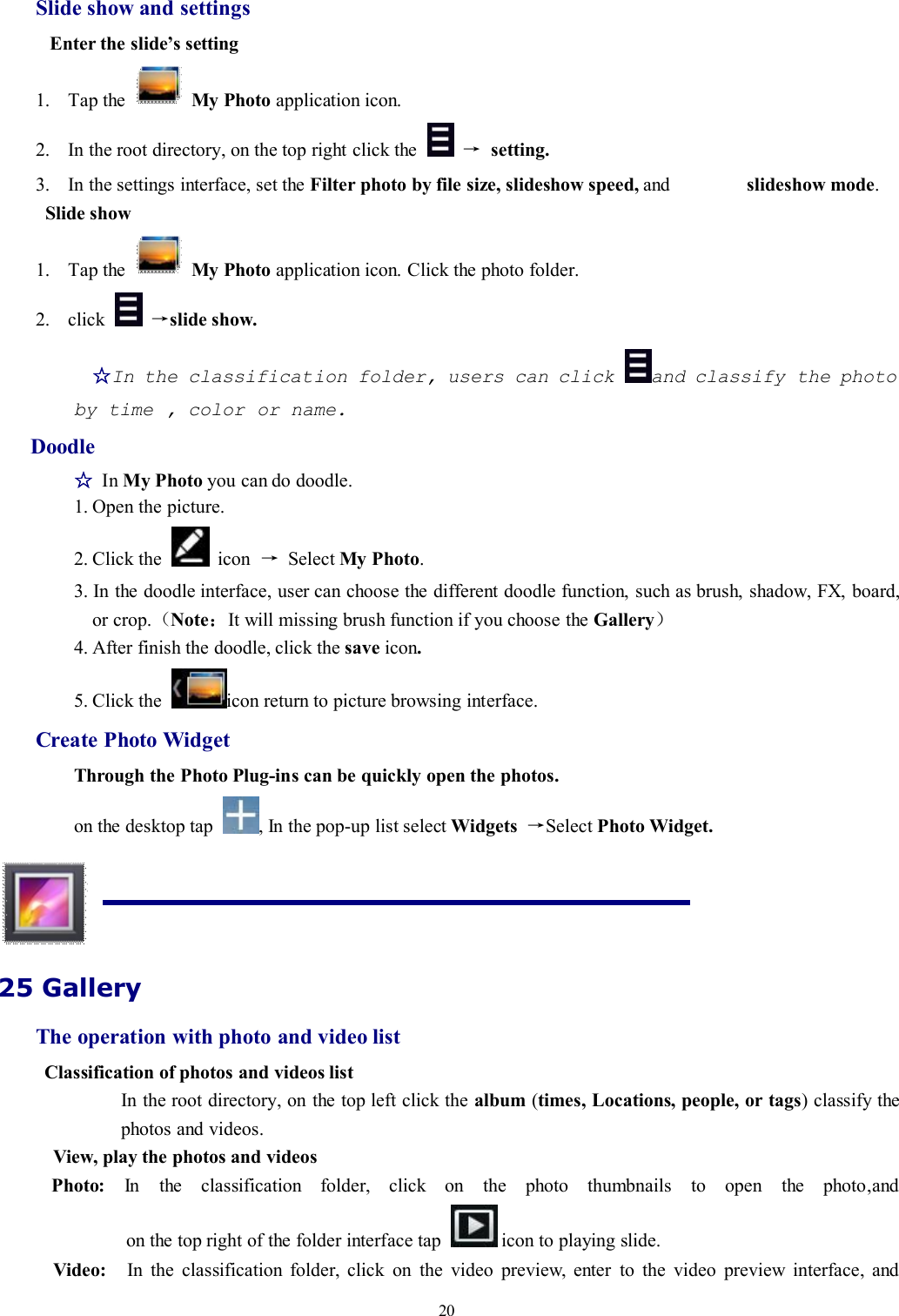 20Slide show and settingsEnter the slide’s setting1. Tap the My Photo application icon.2. In the root directory, on the top right click the →setting.3. In the settings interface, set the Filter photo by file size, slideshow speed, and slideshow mode.Slide show1. Tap the My Photo application icon. Click the photo folder.2. click →slide show.☆In the classification folder, users can click and classify the photoby time , color or name.Doodle☆In My Photo you can do doodle.1. Open the picture.2. Click the icon →Select My Photo.3. In the doodle interface, user can choose the different doodle function, such as brush, shadow, FX, board,or crop.（Note：It will missing brush function if you choose the Gallery）4. After finish the doodle, click the save icon.5. Click the icon return to picture browsing interface.Create Photo WidgetThrough the Photo Plug-ins can be quickly open the photos.on the desktop tap , In the pop-up list select Widgets →Select Photo Widget.25 GalleryThe operation with photo and video listClassification of photos and videos listIn the root directory, on the top left click the album (times, Locations, people, or tags) classify thephotos and videos.View, play the photos and videosPhoto: In the classification folder, click on the photo thumbnails to open the photo,andon the top right of the folder interface tap icon to playing slide.Video: In the classification folder, click on the video preview, enter to the video preview interface, and