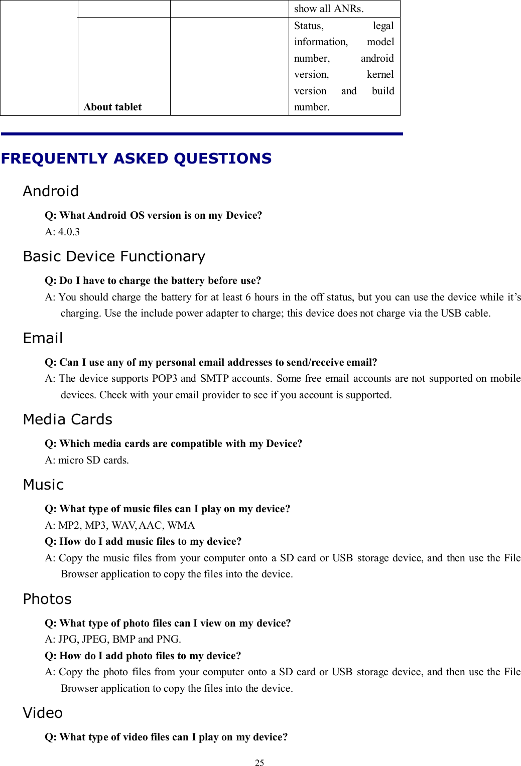 25show all ANRs.About tabletStatus, legalinformation, modelnumber, androidversion, kernelversion and buildnumber.FREQUENTLY ASKED QUESTIONSAndroidQ: What Android OS version is on my Device?A: 4.0.3Basic Device FunctionaryQ: Do I have to charge the battery before use?A: You should charge the battery for at least 6 hours in the off status, but you can use the device while it’scharging. Use the include power adapter to charge; this device does not charge via the USB cable.EmailQ: Can I use any of my personal email addresses to send/receive email?A: The device supports POP3 and SMTP accounts. Some free email accounts are not supported on mobiledevices. Check with your email provider to see if you account is supported.Media CardsQ: Which media cards are compatible with my Device?A: micro SD cards.MusicQ: What type of music files can I play on my device?A: MP2, MP3, WAV,AAC, WMAQ: How do I add music files to my device?A: Copy the music files from your computer onto a SD card or USB storage device, and then use the FileBrowser application to copy the files into the device.PhotosQ: What type of photo files can I view on my device?A: JPG, JPEG, BMP and PNG.Q: How do I add photo files to my device?A: Copy the photo files from your computer onto a SD card or USB storage device, and then use the FileBrowser application to copy the files into the device.VideoQ: What type of video files can I play on my device?